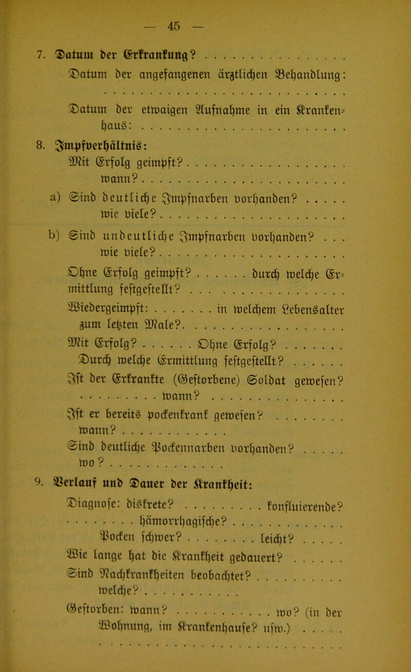 7. ®atum ber ©rfranfuitfl? ®otum ber angefangenen äratUd^en 5Bet}anbIung: ®atum ber etwaigen 2lufnal^me in ein ^ranfen* ^au§: 8. 3Jin^>ft>er^ältnig: ÜJiit Erfolg geimijft? wann? a) ©inb bentließe Sw^’fnnvben borf^anben? wie öieie? b) 0inb unbeutlid)e ^mpfnarben borl)anben? . . . wie biete? Ohne (Srfotg geimpft? burc^ Weld^e mittlung feftgeftellt? Söiebergeimpft: in Wetebem SebenSatter äum lebten 9J?ate? 5D?it erfolg? Ol^ne ©rfotg? jDurc^ welche ermitttung feftgefteUt? ^ft ber erBranfte (©eftorbene) ©olbat gewefen? wann? ^ft er bereits i30<fenEranB gewefen? wann? ©inb beutlidje ^^oifennarben borl)anben? wo ? 9. Sßcriauf mib ®auer ber ilrnnf^eit: ®iagnofe: bisfrete? tonftuierenbe? ^ämorrl)agifc^e? ^^oefen f(^)Wer? teiebt? 'JBie lange bot bie SBranfbeit gebauert? ©inb S'ZacbBrantbeiten bcobad)tet? Welche? ©eftorben: wann? tt)o? (in ber SBobnung, im Srantenboufe? nfw.)