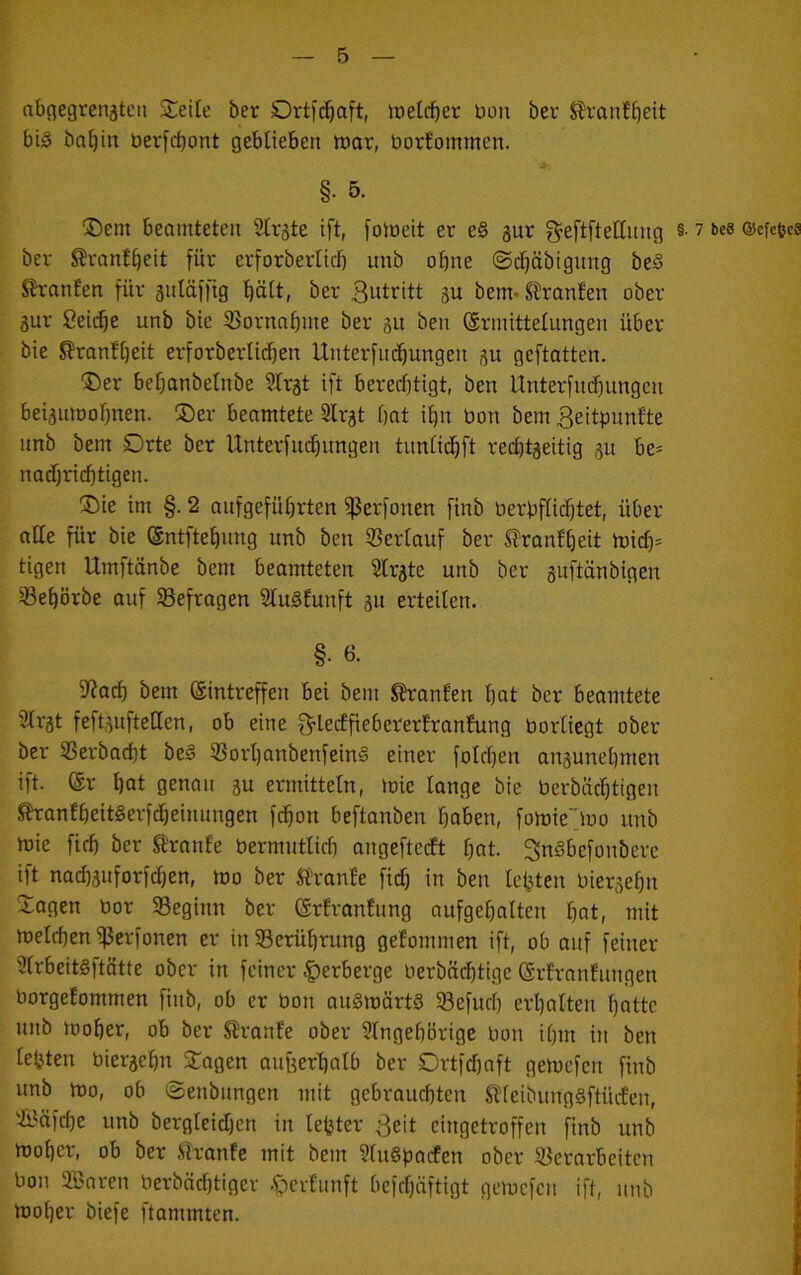abnegrenjtcu SCeite ber welcher bon ber S?ranfbeit big ba^in berfd)ont geblieben tnor, borfomtnen. §. 5. ®em beamteten 2tr5te ift, [omeit er e§ gur ^eftfteEiing §• ^ be» ©cfc^cs ber ^ranf^eit für erforberlicb unb ohne ©tfjäbignng beS Sh-anfen für anläfftg l^ött, ber 3ut^itt gu bem- Oranten ober gur ßei($e unb bie 33ornnbme ber 31t ben ©rinittetungen über bie S?ranf[)eit erforberlitfjen Unterfliegungen 3U geftatten. ©er bebanbetnbe 9Irat ift berechtigt, ben Unterfudhungen beigmoohnen. ®er beomtete 3Irgt hat ihn bon bem 3eitpunfte unb bem Drte ber Unterfiuhungen timlichft reebtgeitig gu be- nadjricbtigen. ®ie im §. 2 aufgeführten f|5erfonen finb berbffichtet, über alle für bie (Sntftehung unb ben ißerlauf ber ^ranfheit tbi(f)= tigen Umftänbe bem beamteten Sfrgte unb ber guftänbigen ^ehörbe auf befragen Sfugfunft gu erteilen. §• 6- S^Jach bem ©intreffen bei bem S?ranfen hot ber beamtete 2lrgt feftgnfteUen, ob eine f^lectfieberertranfung borlicgt ober ber 33erbacht beg 33orhanbenfeing einer folchen angunehmen ift. ©r hot genau gu ermitteln, mie lange bie berböchtigen ^antheitgerfdheinungen fchon beftanben haben, fomie'jbo unb mie firh ber S?ranfe bermutlich angeftecEt hot. ^ngbefonbere ift nachguforfchen, mo ber S’ranEe fich in ben testen biergehn Jagen bor Seginn ber ©rfranfnng aufgehalten h«t, mit melchen ^erfonen er in Berührung gefommen ift, ob auf feiner 3Irbeitgftätte ober in feiner ;|)erberge berbäihtige ©rfrnnfungen ■ borgefommen finb, ob er bon ougmärtg 5Befurh erhalten hatte ' unb moher, ob ber S^ranfe ober Singehörige bon ihm in ben lebten biergehn Jagen aufgerhalb ber Ortfehaft gemefen finb unb mo, ob ©enbungen mit gebrauchten Stleibunggftücfen, Si^äfche unb bergleichen in lefeter ßeit eingetroffen finb unb moher, ob ber .^Tanle mit bem Slugpacfen ober SJerarbeiten , bon SBnren berbächtiger .fberlunft befcl)äftigt gemefen ift, unb moher biefe flammten.