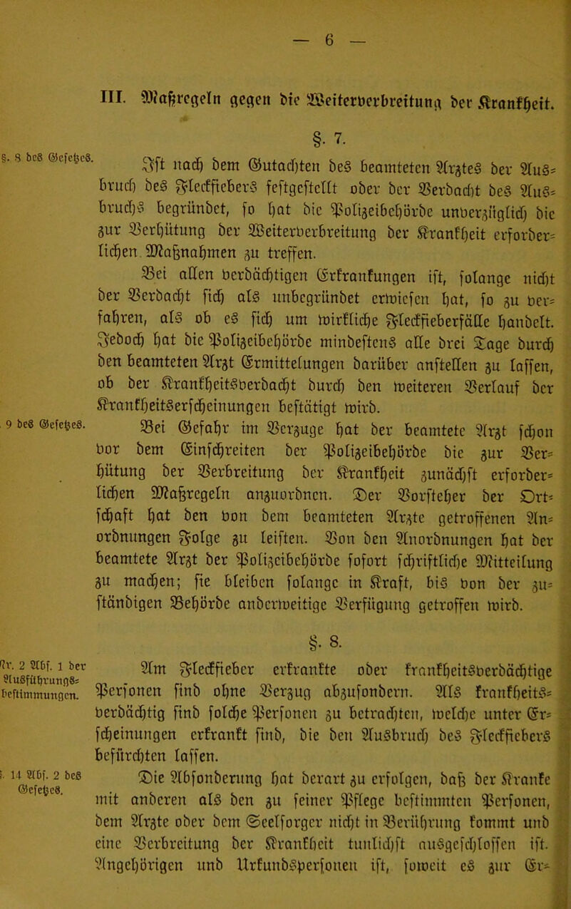 III. 50?ttfercfieln flehen bte Sßeiterüerbreituni^ ber .Qronf^eih §• 7. g. 8 bc8 ©cfcjjce. ©utodjten be§ beamteten SfrjteS ber 2Iu§= britcf) be§ ^^lecffteberö feftgcfteltt ober ber SSerbadit beS 2lu6* brud)§ begrünbet, fo l)ot bic ^otijeibe[)örbe unüer^ngltd) bie 3ur S5ert)ütung ber SBeiterDerbreitung ber .^ronfbeit erforber= litten. SO^afenabmen su treffen. 33ei allen berbät^tigen C^rfranfungen ift, folange nid)t ber SBerbadjt fid) at§ nnbcgrünbet erlnicfen bat, fo gu ber= fahren, al§ ob e§ ftcb um mirlUcbe f^teiffieberfäae banbett. Sebocb bat bie ^otigcibebörbe minbeftcn§ alle brei Sage burcb ben beamteten 2lrgt ©rmittelungen barüber anftellen au laffen, ob ber Slronlbeit^berbadbt burd) ben meiteren Sßerlauf ber S?ranfbeit§erfcbeinungen beftätigt mirb. Sei ©efabr im Scrguge bat ber beamtete «Irgt fdjon bor bem ©infdbreiten ber Soligeibebörbe bie gur Ser= bütung ber Verbreitung ber Shranfbeit gunädfft erforber* tidben Siaferegeln anguorbncn. ®er Vorfteber ber Ort* fcbaft bat ben bon bem beamteten 2lrgte getroffenen 2ln* orbnungen f^olge gu leiften. Von ben Stnorbnungen bat ber beamtete Slrgt ber Voliocibebörbe fofort fd)riftlid)e 9)?ittcitung gu machen; fie bleiben folange in ^raft, bis bon ber gu* ftänbigen Vebörbe anbcrmeitige Verfügung getroffen mirb. 9 bc6 ©efcfeeS. §• >Jv. 2 8tDf. 1 ber eiuSfübrunflSs bcftimmungcn. I. U WDf. 2 bc8 @cfctc8. 8. 2tm ^ledfiebcr erfrantte ober frnnfbeitSberböcbtige Verfonen finb ol)ne Vergug abgufonbern. 9llS franfbeitS* berbädjtig finb fotdbe Vcffouen gu betradjtcn, metd)e unter @r* fcbeinungen erfranft finb, bie ben SluSbrud) beS g^lecfftcberS befürchten taffen. S)ie 3lbfonbernng bat berart gu erfolgen, bafe ber 5?'ranfe mit anberen als ben gu feiner Vflegc beftimmten Verfonen, bem Slrgte ober bem ©eelforgcr nid)t in Verübrnng fommt unb eine Verbreitung ber ^ranllicit tunlidjft nuSgefdftoffen ift. Vngel)örigen unb UrEunbSperfoueit ift, fomeit eS gur (Sr*