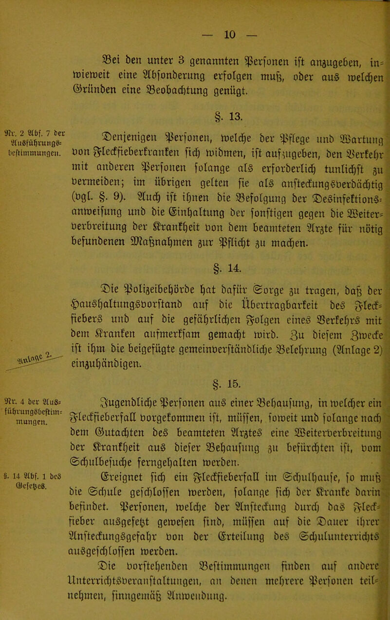 3Cu8fü5nuiß§= bcftimmunßcii. 9?r. 4 bei- SCu8= füfirung8bcftim= mungcn. §. 14 SUbf. 1 bc8 ®cfc(}c8. §8ei ben unter 3 genannten ^erfonen ift anjugeben, in- tüiemeit eine 5lb[onberung erfolgen mufj, ober au§ meieren ©rünben eine SBeobad)tung genügt. §. 13. denjenigen ^erfonen, melc^e ber ^Nftegc unb SBartuiig üon glecffleberfronfen ftc^ mibmen, ift aufutgeben, ben 3JerEet)r mit anberen ^erfonen folange aU erforberlid) tunlid}ft 311 bermeiben; im übrigen gelten fie al§ anfteifung§berbä(^tig (bg(. §. 9). 3titd^ ift i^nen bie ^Befolgung ber de§infeftion§= anmeifung unb bie ©inbattung ber fonftigen gegen bie 2Beiter= üerbreitung ber SErantbeit bon bem beamteten Strste für nötig befunbenen SJiafsnabmen 3ur fßflic^t au machen. §. 14. die ^oliaeibebörbe b^t bafür ®orge 31t tragen, baf^ ber C>au§bttttung§borftanb auf bie Übertragbarfeit be§ f>Ieif- fiebert unb auf bie gefäbrlidjen f^olgen cine5 9Serfebr§ mit bem Oranten aiifmerffam gemacht mirb. 3u biefem Bmccfe ift ihm bie beigefügte gemeinberftänblidje Belehrung (Stntage 2) einaubänbigen. §. 15. 3ugenblid)e ^erfonen au§ einer ^Bebaufung, in metd)er ein , 3’iecEfieberfaIl borgeEommen ift, müffen, fomeit unb folange nach ' bem ®uta(^ten be§ beamteten 2Erate§ eine Söeiterberbreitung 'i ber ^ranEbeit au§ biefer SBebaufuug 31t befürdbten ift, bom J ©d)ulbefucbe ferngebalten merben.  ©reignet ficb ein f^IecEfieberfall im @d)ulbaufe, fo muß-' bie ©d)ute gefd)toffen merben, folange fid) ber SranEe barin'< befinbet. i)3erfonen, melcbe ber SEnftcefung burd) baS fylecf- j fieber auSgefe^t gemefen finb, müffen auf bie daucr ihrer SlnftecEungggefabr bon ber ©rteilung be§ ©djutuuterridjtS; j au§gefd)ioffen merben. : I die borftebeuben SBeftimmungen finben auf anbere Unterrid)t§berauftaEtuugeu, an beiten mehrere ^^erfoncu teit*r^'i nehmen, finngemä§ Slnmeubuug.