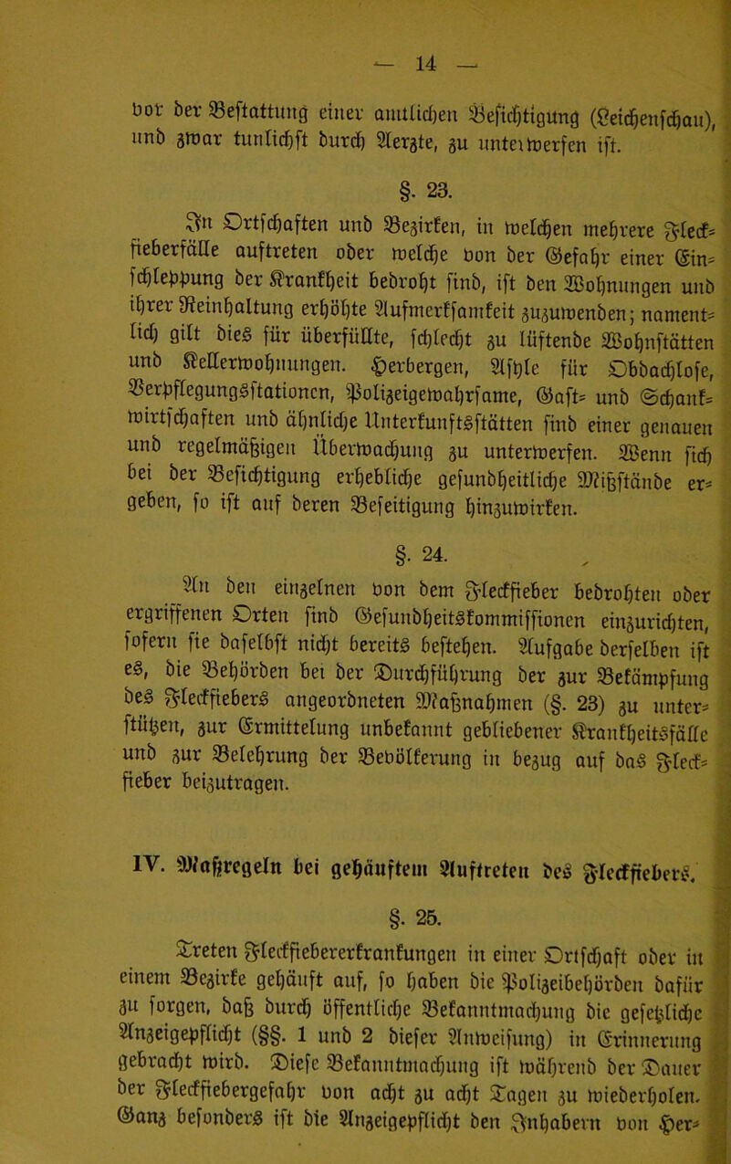 bot bet 58eftattimg einet amUicI)eu ^efic^tigung (2eic|enfcöau), I imb ainat tunlic^ft butd^ Sletgte, gu imteitoerfen ift. ' §. 23. ^n Ortfd)aften unb S3e3itEen, in toetd^en me^tete 3^Iecf= fiebetfätte auftteten obet nietete bon bet ©efa^t einet ®in= fc^tebbung bet ^tonffieit bebtot|t finb, ift ben 2Bof)nnngen unb ibtet 9teinbultung etf)öl}te 2luftnetffomfeit ju^utoenben; noment^ lid) gilt bie§ füt übetfüEte, febieebt gu lüftenbe äBobnftätten unb SleaertDofinnngen. |)etbergen, 2lft)Ie für Dbbodflofe, «erbfiegungsftationen, ^ßoliaeigetoabrfame, @aft= unb ©cf)anf= toittfdbaften unb äbniiebe UntetfunftSftätten finb einer genauen unb tegelmöfeigen Übetloadbung gu untertrerfen. 2öenn ficb bei bet 33eficbtigung etbeblicbe gefunb^eitlicbe 9J?i§ftönbe er^ geben, fo ift auf beten S3efeitigung binsutoirfen. §. 24. Jlln ben einaetnen bon bem g’tecffiebet bebrobten ober ergriffenen Orten finb ©efunbbeitsfomntiffionen einäuriebten, fofern fie bofelbft nid)t bereits befteben. Stufgabe berfelben ift : es, bie 33ebötben bei bet ©urebfübtung ber aur SBefönipfung bes f^teiffieberS angeorbneten älfafenabmen (§. 23) au unters ^ ftiiben, aur (Srniittelung nnbefannt gebliebener ^antbeitSfältc unb aur 58elebrung ber SSebbtfetung in beaug auf baS g^Iecfs : fieber beiautragen. i IV. SJittfiregeln bei gebäuftem Stuftreten beS fylecffieberS. §. 25. J:reten gterffiebererEranfungen in einet Drtfcbaft ober in einem a3eairfe gebänft auf, fo buben bie ißoliaeibebörben bafiir au forgen, ba^ butcb öffentliche ^efanntmaebung bie gefebtidbc Stnaeigejjftiibt (§§. 1 unb 2 biefet Slnmeifung) in (Srinnernng gebradbt mirb. ®iefe 33efanntinadbung ift möbtenb ber ®aner ber f^teefficbergefabr bon adbt au adbt Silagen au mieberboten. ®ana befonbetS ift bie Stnaeigebflictjt ben Inhabern bon ^ers
