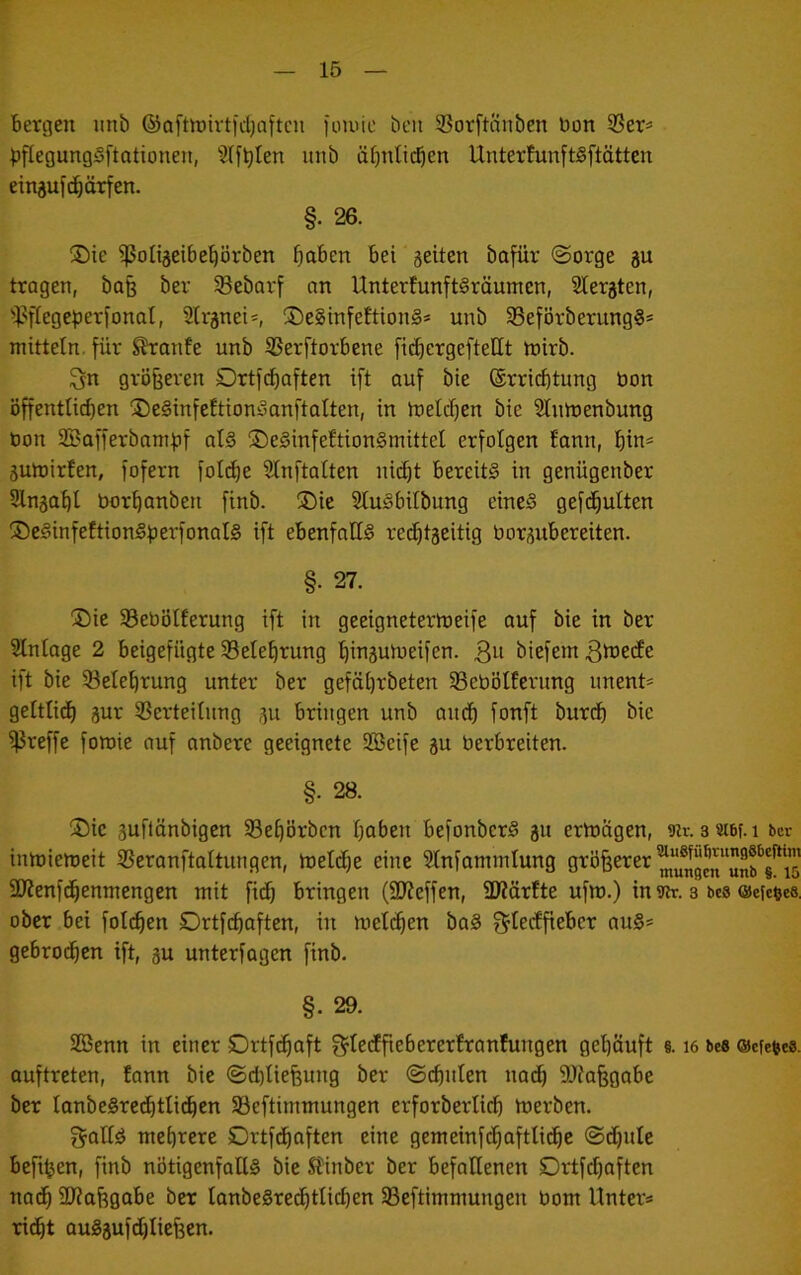 Bergen unb ®Qftn)ivtid)aftcn ioiuic beii SBorftanbcn bon 95er^ ^flegungSftotiouen, Slf^Ien unb übnticBeb UnterfunftSftätten einjufc^örfen. §. 26. !Die ^oUäeibe^^örben ^aben bei gelten bafür (Sorge gu tragen, bo§ ber Sebarf an UnterfunftSräumcn, Slergten, ilJflegeperfonat, 2trgnei*, ®e§tnfeftion§* unb 5Beförberung§* mittetn. für ^onte unb 3Serftorbene fid^ergefteUt tnirb. ^n größeren Drtf(^aften ift auf bte ©rri^tung bon öffentlicben ^DeSinfeftiondanftalten, in b:)elcf)en bie 2Inrt>enbung bon 2Bafferbam:|pf at§ ®e§infeftion§mittel erfolgen fann, ^in= guloirfen, fofern folc^e Sinftalten ni(^t bereits in genügenber Slnga!)! bor^anben finb. ®ie SluSbilbung eines gefd^utten ®eSinfeftionSfjerfonal§ ift ebenfalls red}tgeitig borgubereiten. §. 27. (Die Sebölferung ift in geeignetem)eife auf bie in ber SIntage 2 beigefügte Sete^rung (^inguioeifen. 3« biefem 3toecfe ift bie 53ete'^rung unter ber gefäi)rbeten 5Bebötferung unent= geltlid) gur ißerteitnng gu bringen unb and) fonft burdb bie ißreffe fon>ie auf anbere geeignete SBeife gu berbreiten. §. 28. Die guflönbigcn 58e^örbcn I)aben befonbcrS gu ertoagen, iRr. oatBf.i ber innjiemeit ißeranj’taltungen, inelc^e eine Slnfammlung unff äJienfc^enmengen mit fic^ bringen (SWeffen, ÜWörfte ufm.) in «nr. s bcs ©efeees, ober bei fotc^en Ortfe^aften, in meli^en baS f^tedfieber auS* gebrod^cn ift, gu unterlagen finb. §. 29. SBenn in einer Ortf^aft f^tedEfiebererfranfungen gei)Öuft §. i6 be« ©efe^es. auftreten, fann bie Sd)tiefeung ber Schulen nad^ 3)fa§gobe ber tanbeSred^tli^en 58eftimmungen erforbertidb baerben. f^atiS mehrere SDrtfd^aften eine gemeinfc^aftlid^c Sd)itle befttjen, finb nötigenfalls bie Sfinber ber befallenen SDrtfd^aften nad^ 3D?af)gabe ber lanbeSre^tlicben SBeftimmungen bom Unter* rid^t auSgufdjIicfeen.