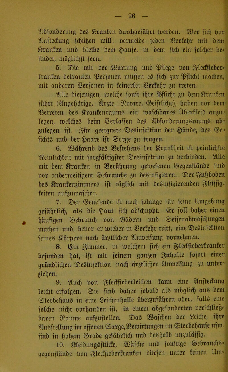 '?lbfouberung be§ ^an£cn burd^gefübrt rt>erben. 2Ber ficf) bor Slnfterfun.q fcftü^en iuill, bevmeibe jeben ißerfebr mit bem Shanfen unb bleibe bem |)aufe, in bem fit^ ein fold^er be- finbet, mögticbft fern. 5. ;©ie mit ber SBartnng nnb pflege bon fylecffieber* franfen betrauten ißerfonen müffen e§ fidb 8ur ij5fü(^t mndien, mit anberen ^erfonen in feinertci ÜSerfefir gu treten. i’lHe biefenigen, toetd^e fonft ii)re i}3fn(bt su bem ^-an£en führt 0^(ngef}örige, tU’jte, S^otnre, ©eiftliche), haben bor bem betreten be§ ^rantenraum?’ ein maf(^bare§ Über££eib an8u== legen, melcheS beim SBerlaffen be§ SlbfonberungSraumS ab= äulegen ift. S^iir geeignete ®e§infe£tion ber ^änbe, be§ ©e= fid)t§ unb ber |)aare ift ©orge gu tragen. 6. Sßährenb be§ §ßeftehen§ ber ^anfheit ift beinlii^fte 9?einlid)£eit mit forgföltigfter S)e§infe£tion 3U berbinben. 2lt[e mit bem ^an£en in ^Berührung getbefenen ©egenftänbe ftnb bor anbermeitigern ©ebrauche 3« beSinfigieren. ®er f^ufsboben be§ ^au£engimmeri° ift töglidh mit beginfigierenben S-lüffig- feiten aufgun)afd)en. 7. :Der ©enefenbe ift nodh folange für feine Umgebung gefährlich, al§ bie ^aut ficf) abfdhuhbt- fo®^ bal)er einen häufigen ©ebrauch bon SBäbern unb ©eifenabmafdhungen machen unb, bebor er mieber in ^erfehr tritt, eine jDe§infeftion feined ^ÖrfierS nach ärstficher Sfnmeifung bornehmen. 8. ©in w metchem fid) ein f^tecffieberfranfer befunben hctt, ift mit feinem gangen Inhalte fofort einer grünblidjen ®e§infe£tion nadh ärgtfii^er 3ln)oeifung gu unter» äiehen. 9. Sfudf) bon f^teiffieberlcid)en fann eine SInftedfung lei(ht erfolgen, ©ie finb baher fobafb af§ möglidh au§ bem ©terbehauS in eine Seid)enharie überguführen ober, falf^ eine foldhe nidht borhanbcn ift, in einem abgefonberten berfd)Iieß» baren 9?aume aufguftelfen. ®a§ SBafdhen ber öeidfe, ihre; Sfuäftelfung im offenen ©arge,33emirtungen im ©terbehaufe ufm. ' finb in hoh^ttt ©rabe gefährlidf) unb be§hölb ungufäfftg. * 10. meibungSftücfe, Säfdie unb fonftige ®ebraud)§»^ gegcnftänbe bon S^fccfficberfranfeu biirfcn unter feinen Um» f