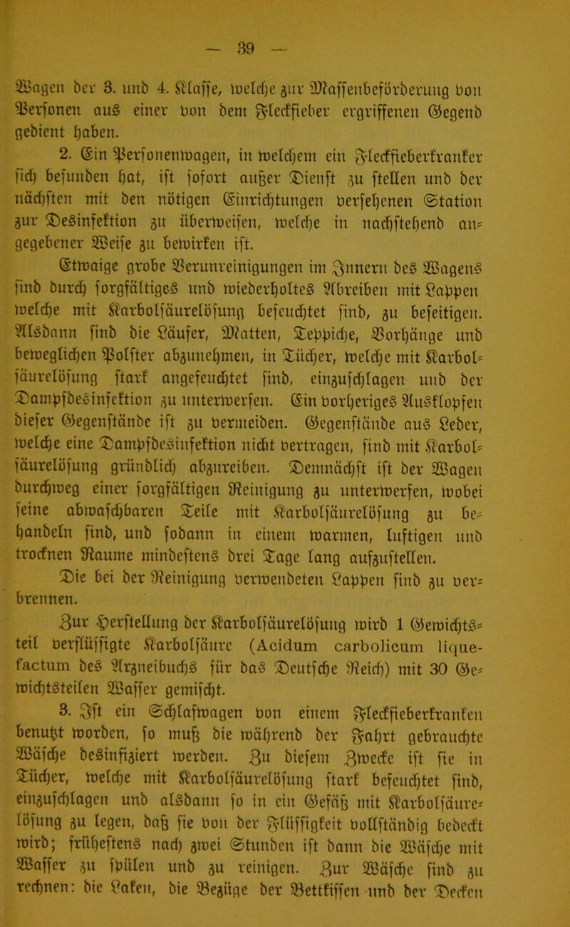 3Bagen bev 3. imb 4. SKafie, lüclcfjeäuv 2)?Qffeiibeförberuug boit 3Jev^onen au§ einer Uon bem ^’tecffieber ergriffenen ©egenb gebient finben. 2. ®in ^erfonennjagen, in hjelcfjem ein f^’Ierffieberfranfer fid) befiinben ^at, ift fofort nu§er ÜDienft su fteKen unb bcr näd)ften mit ben nötigen Einrichtungen berfe^enen (Station gur ©eSinfeJtion 51t übertoeifen, metclje in nochftehenb an= gegebener SBeife 31t bemirf'en ift. Etmaige grobe S3erunreinigungen im Qnnern beg äBageng finb bnrd) forgfäitige-g unb mieberhotteg ^tbreiben mitSabfien melche mit ft'orbolfäurelöfung befcudjtet finb, gu befeitigeii. ?ngbonn finb bie Käufer, 2}fatten, jtebbid)e, Vorhänge unb betoegIi(^en ^otfter abaunehmen, in £üd;er, tnetdje mit S)arbol= fäurelöfung ftorf angefeudjtet finb, eingufd^tagen unb bcr ®amf)fbeginfcftion gu unterwerfen. Ein borherigeg Stugflof^fen biefer ©egenftänbe ift gu berineiben. ©egenftnnbe aug ßeber, welche eine Sompfbeginfeftion nidit bertrngen, finb mit .^arboI= fäurelöfung gr-ünblid) abgureiben. ®enmäd)ft ift ber SBagen burdhweg einer forgfältigen fWeinigung gu unterwerfen, Wobei feine abwafdjbaren Steile mit .^arbolfäurelöfung gu be- hanbeln finb, unb fobann in einem Warmen, luftigen unb troefnen fRaume minbefteng brei Stage lang aufguftelTen. SDie bei bcr 9?einigung uerwenbeten Cafiben finb gu uer^ brennen. 3ur |)erftellung ber SifarboIfüurelÖfuug wirb 1 ©ewidjtg* teil öerflüffigte S'arbotfäurc (Acidum carboHcum lique- factum beg 5(rgneibud)g für bag ®eutfd)e b}?eid)) mit 30 @e^ wid)tgteilen SBaffer gemifcht. 3. 3ft ein Sdhlafwagen bon einem f^tedfieberlranfen benuht Worben, fo mufe bie wäl)renb ber g^ahrt gebrauchte SBüfehe beginfigiert werben. 3u biefem 3wccfc ift fie in Stücher, wctd)e mit ^arbolfäuretöfung ftarf befeud}tet finb, eingufchlagen unb algbann fo in ein ©efüg mit Sf!arbolfäurc' löfung gu legen, bofj fie bon ber giüffigfeit bollftänbig bebceft wirb; frühefteng nad) gwei Stunben ift bann bie SBöfdje mit Baffer gu fbülen unb gu reinigen. 3ur Bäfche finb gu rechnen: bie ^afen, bie 93egüge ber Söettfiffen unb ber SDeden