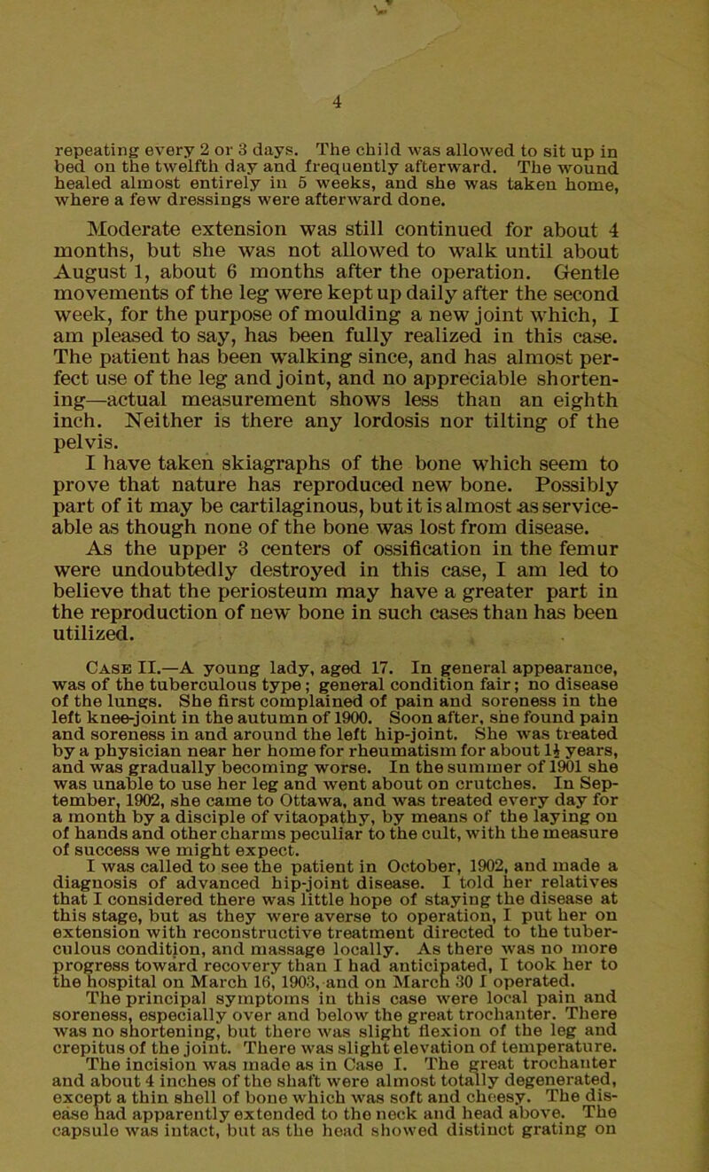 repeating every 2 or 3 days. The child was allowed to sit up in bed on the twelfth day and frequently afterward. The wound healed almost entirely in 5 weeks, and she was taken home, where a few dressings were afterward done. Moderate extension was still continued for about 4 months, but she was not allowed to walk until about August 1, about 6 months after the operation. Gentle movements of the leg were kept up daily after the second week, for the purpose of moulding a new joint which, I am pleased to say, has been fully realized in this case. The patient has been walking since, and has almost per- fect use of the leg and joint, and no appreciable shorten- ing-actual measurement shows less than an eighth inch. Neither is there any lordosis nor tilting of the pelvis. I have taken skiagraphs of the bone which seem to prove that nature has reproduced new bone. Possibly part of it may be cartilaginous, but it is almost as service- able as though none of the bone was lost from disease. As the upper 3 centers of ossification in the femur were undoubtedly destroyed in this case, I am led to believe that the periosteum may have a greater part in the reproduction of new bone in such cases than has been utilized. Case II.—A young lady, aged 17. In general appearance, was of the tuberculous type; general condition fair; no disease of the lungs. She first complained of pain and soreness in the left knee-joint in the autumn of 1900. Soon after, she found pain and soreness in and around the left hip-joint. She was treated by a physician near her home for rheumatism for about It years, and was gradually becoming worse. In the summer of 1901 she was unable to use her leg and went about on crutches. In Sep- tember, 1902, she came to Ottawa, and was treated every day for a month by a disciple of vitaopathy, by means of the laying on of hands and other charms peculiar to the cult, with the measure of success we might expect. I was called to see the patient in October, 1902, and made a diagnosis of advanced hip-joint disease. I told her relatives that I considered there was little hope of staying the disease at this stage, but as they were averse to operation, I put her on extension with reconstructive treatment directed to the tuber- culous condition, and massage locally. As there was no more progress toward recovery than I had anticipated, I took her to the hospital on March 16, 1903, and on March 30 I operated. The principal symptoms in this case were local pain and soreness, especially over and below the great trochanter. There was no shortening, but there was slight flexion of the leg and crepitus of the joint. There was slight elevation of temperature. The incision was made as in Case I. The great trochanter and about 4 inches of the shaft were almost totally degenerated, except a thin shell of bone which was soft and cheesy. The dis- ease had apparently extended to the neck and head above. The capsule was intact, but as the head showed distinct grating on