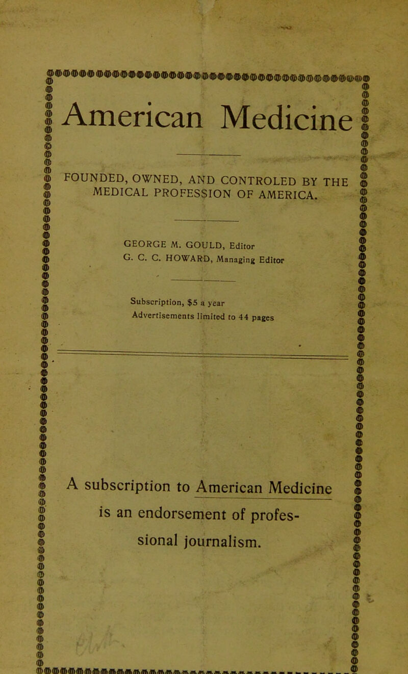 American Medicine I © © © © © © © © © © © © © © © © © © © © © © © © © © © © © © © © © © © © FOUNDED, OWNED, AND CONTROLED BY THE MEDICAL PROFESSION OF AMERICA. GEORGE M. GOULD, Editor G. C. C. HOWARD, Managing Editor Subscription, $5 a year Advertisements limited to 44 pages A subscription to American Medicine is an endorsement of profes- sional journalism. © © © © © © © © © © © © © © © © © © © © © © © © © © © © © © © © © © © © © © © © © © © © © ? © flb® <TT) dfi (IT) A lift A A Jlh Mi /Tfc Aft /lt» fib '©©■