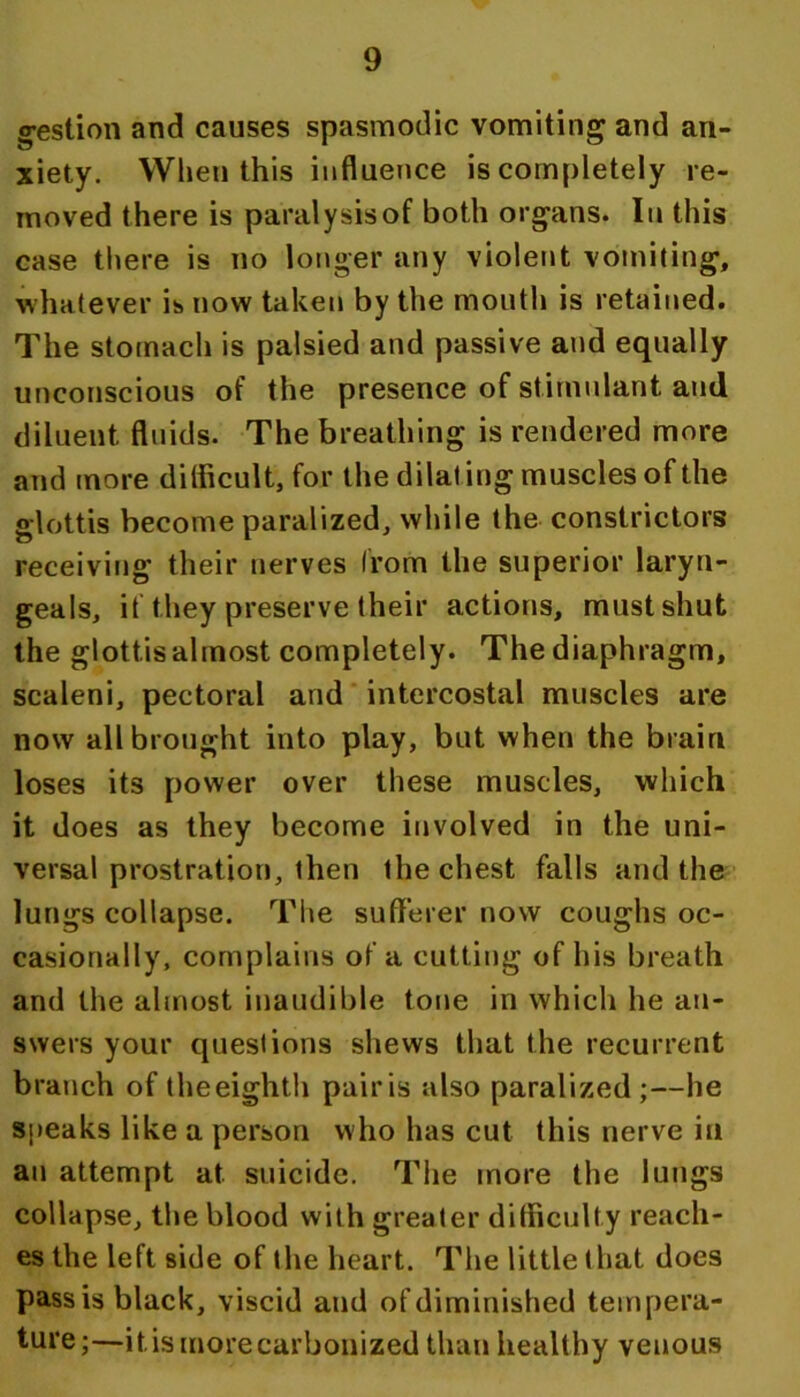 g-estion and causes spasmodic vomiting and an- xiety. When this influence is completely re- moved there is paralysisof both organs. In this case there is no longer any violent vomiting, whatever is now taken by the mouth is retained. The stomach is palsied and passive and equally unconscious of the presence of stimulant and diluent fluids. The breathing is rendered more and more dilficult, for the dilating muscles of the glottis become paralized, while the constrictors receivifig their nerves (rom the superior laryn- geals, if they preserve their actions, must shut the glottis almost completely. The diaphragm, scaleni, pectoral and' intercostal muscles are now all brought into play, but when the brain loses its power over these muscles, which it does as they become involved in the uni- versal prostration, then the chest falls and the lungs collapse. The sufferer now coughs oc- casionally, complains of a cutting of his breath and the almost inaudible tone in which he an- swers your queslions shews that the recurrent branch of theeighth pairis also paralized;—he speaks like a person who has cut this nerve in an attempt at suicide. The more the lungs collapse, the blood with greater difficulty reach- es the left side of the heart. The little that does pass is black, viscid and of diminished tempera- ture;—it is more carbonized than healthy venous