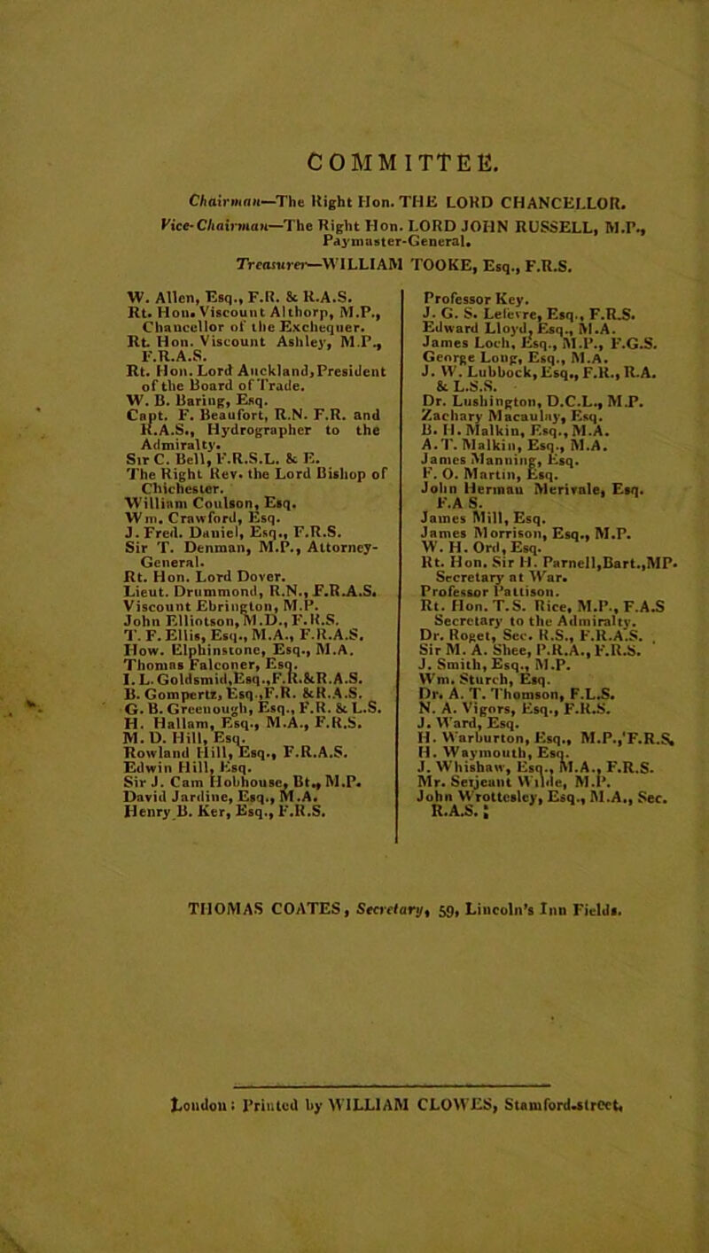 COMMITTEE, Chairman—Tht Right Hon. THE LORD CHANCELLOR. Vice-Chairman—The Right lion. LORD JOHN RUSSELL, M.P., Paymaster-General. Treasure)'—WILLIAM TOOKE, Esq., F.R.S. W. Allen, Esq., F.R. Sc R.A.S. Rt. Hon. Viscount A1 thorp, M.P., Chancellor of the Exchequer. Rt Hon. Viscount Ashley, M.P., F.R.A.S. Rt. Hon. Lord Auckland,President of the Board of Trade. W. B. Baring, Esq. Cant. F. Beaufort, R.N. F.R. and K.A.S., Hydrographer to the Admiralty. Sir C. Bell, F.R.S.L. 8c E. The Right Rev. the Lord Bishop of Chichester. William Coulson, Esq. Wm. Crawford, Esq. J.Fred. Daniel, Esq., F.R.S. Sir T. Denman, M.P., Attorney- General. Rt. Hon. Lord Dover. Lieut. Drummond, R.N., F.R.A.S* Viscount Ebrington, M.P. John Elliotson, M .D., F. R.S. T. F. Ellis, Esq., M.A., F.R.A.S. How. Elphinstone, Esq., INI.A. Thomas Falconer, Esq. I. L. Goldsmid,Esq.,F.K.8tR.A.S. B. Gompertz, Esq ,F.R. &R.A.S. G. B. Greenough, Esq., F.R. St L.S. H. Hal lam, Esq., M.A., F.R.S. 1V1. D. Hill, Esq. Rowland Ilill, Esq., F.R.A.S. Edwin Hill, Esq. Sir J. Cam Hobhousc, Bt., M.P. David Jardine, Esq., M.A. Henry B. Ker, Esq., F.R.S. Professor Key. J. G. S. Lef'evre, Esq., F.R.S. Edward Lloyd. Esq., M.A. James Loch, Esq., M.P., F.G.S. George Long, Esq., INI.A. J. VV. Lubbock, Esq,, F.U., R.A. & L.S.S. Dr. Lushington, D.C.L., M.P. Zachary Macaulay, Esq. B. II. Malkin, F.sq., M.A. A.T. Malkin, Esq., M.A. James Manning, Esq. F. O. Martin, Esq. John Hennau Merirale, Esq. F.A S. James Mill, Esq. James Morrison, Esq., M.P. W.H. Orel, Esq. Rt. Hon. Sir H. Parnell,Bart.,MP. Secretary at War. Professor Paltison. Rt. Hon. T.S. Rice, M.P., F.A.S Secretary to the Admiralty. Dr. Roget, Sec. R.S., F.R.A.S. Sir M. A. Shee, P.R.A., F.R.S. J. Smith, Esq., M.P. Wm. Sturt li, Esq. Dr. A. T. Thomson, F.L.S. N. A. Vigors, Esq., F.R.S. J. Ward, Esq. H. VVarburton, Esq., M.P.,'F.R.& H. Waymouth, Esq. J. Whishaw, Esq., M.A., F.R.S. Mr. Seijeant Wilde, M.P. John VVrottcslcy, Esq., ALA., Sec. THOMAS COATES, Secretary, 59, Lincoln’s Inn Fields. XiOudont Printed by WILLIAM CLOWES, Stnmford-slrCct.