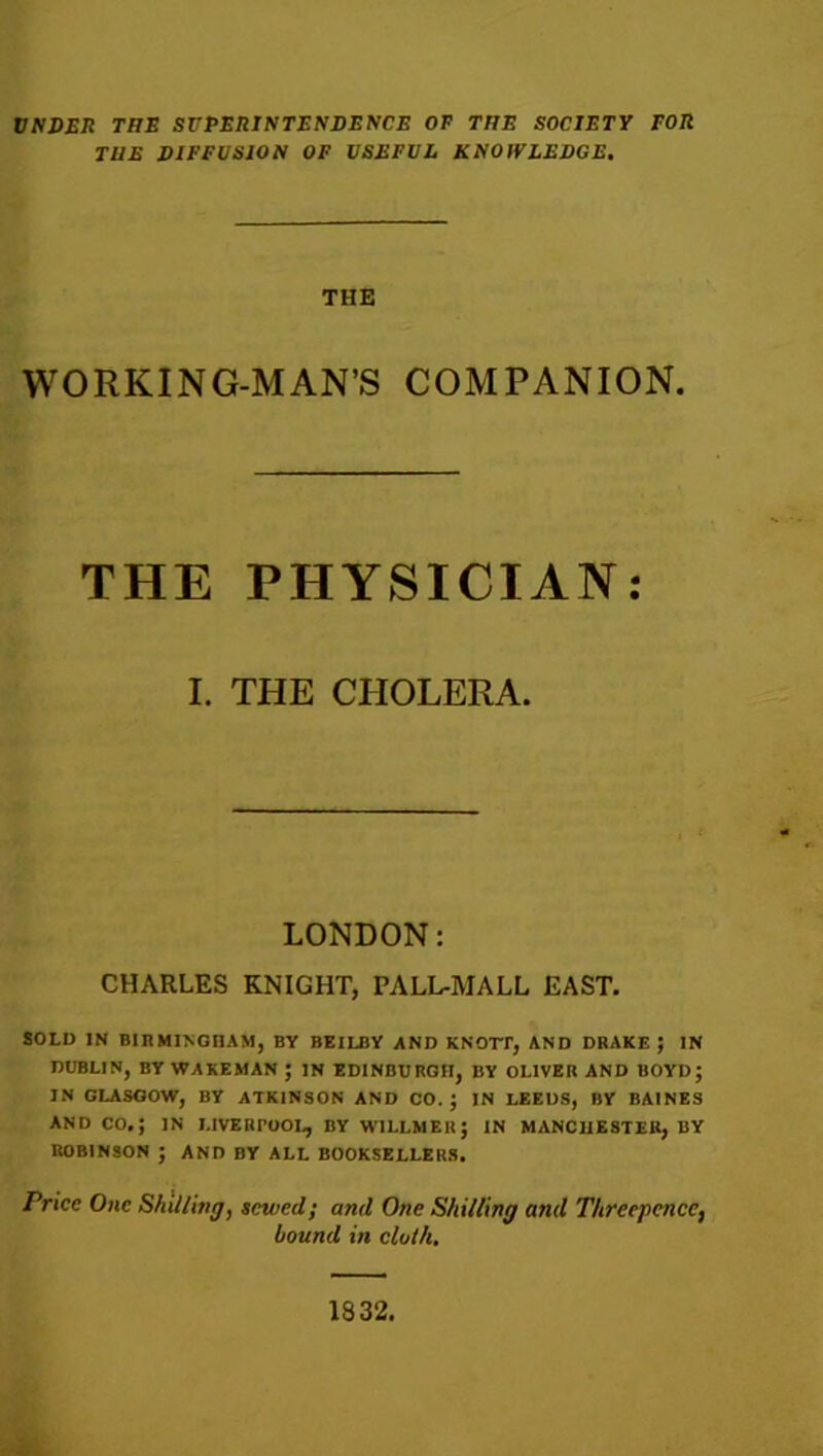 UNDER THE SUPERINTENDENCE OF THE SOCIETY FOR THE DIFFUSION OF USEFUL KNOWLEDGE. THE WORKING-MAN’S COMPANION. THE PHYSICIAN: I. THE CHOLERA. LONDON: CHARLES KNIGHT, PALL-MALL EAST. SOLD IN BIRMINGHAM, BY BEILBY AND KNOTT, AND DRAKE} IN DUBLIN, BY WAKEMAN J IN EDINBURGH, BY OLIVER AND BOYD; IN GLASGOW, BY ATKINSON AND CO.; IN LEEDS, BY BAINES AND CO.; IN LIVERPOOL, BY WILLMEIt; IN MANCHESTER, BY ROBINSON ; AND BY ALL BOOKSELLERS. Price One Shilling, sewed; and One Shilling and Threepence, bound in cloth. 1S32.