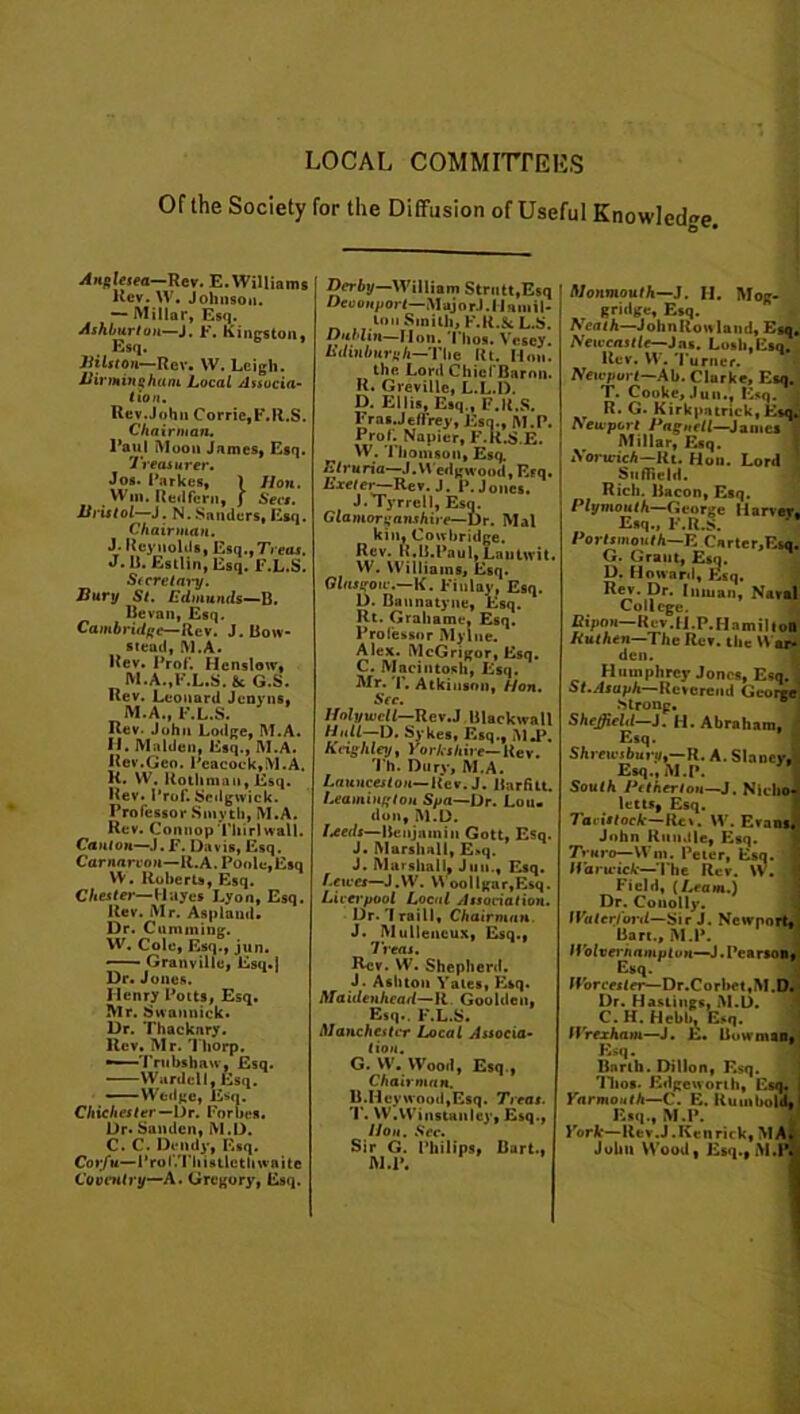 LOCAL COMMITTEES Of the Society for the Diffusion of Useful Knowledge. An^lesea—Rev. E. Williams Rev. W. Johnson. — Millar, Esq. Ashburton—J. F. Kingston, Esq. Jiilston—Rev. W. Leigh. Birmingham Local Associa- te a. Rev.John Corric,F.R.S. Chairman. I'aul Moon James, Esq. Treasurer. Jos. Parkes, ) lion. Win. Red fern, j Secs. Bristol—J. N.Sanders, Esq. Chairman. J. Reynolds, Esq.,7Yetu. J. Ii. Estlin, Esq. F.L.S. Secretary. Bury St. Edmunds—B. Be van, Esq. Cambridge—Rev. J. Bow- stead, M.A. Rev. Prof. Hcnslow, M.A.,F.L.S. &c G.S. Rev. Leonard Jenyns, M.A., F.L.S. Rev- John Lodge, M.A. II. Malden, Esq., M.A. Rev.Geo. Peacock,M.A. R. W. Rothman, Esq. Rev. Frof. Sedgwick. Professor Smyth, M.A. Rev. Connop Thirl wall. Canton—J. F. Davis, Esq. Carnarvon—R.A. Poole,Esq VV. Roberts, Esq. Chester—Hayes Lyon, Esq. Rev. Mr. Aspland. Dr. Cumining. W. Cole, Esq., jun. —— Granville. Esq.] Dr. Jones. Henry Potts, Esq. Mr. Swannick. Dr. Thackary. Rev. Mr. Thorp. •—Trubshaw, Esq. Wardell, Esq. ——Wedge, Esq. Chichester— Dr. Forbes. Dr. Sandcn, M.D. Corfu—Prof.Thistlcth waite Coventry—A. Gregory, Esq. Derby—William Strutt,Esq Deoonport—MajorJ.I laniil* ton Smith, F.R.St L.S. Dublin—Mon. Tlios. Vesey. Edinburgh—The Rt. Mon. the Lord Chief Baron. R. Greville, L.L.D. D. Ellis, Esq., F.R.S. Eras.Jeffrey, Esq., M.P. Prof. Napier, F.R.S.E. W. Thomson, Esq. Etruria—J. Wedgwood, Erq. Exeter—Rev. 1. P. Jones. J.Tyrrell, Esq. Glamorganshire—Dr. Mai kin, Cowbridge. Rev. R.B.Paul,Lantwit. W. Williams, Esq. Glasgow.—K. Finlay, Esq. D. Bannatyne, Esq. Rt. Grahame. Esq. Professor Mylne. Alex. McGrigor, Esq. C. Macintosh, Esq. Mr. T. Atkinson, Hon. Sec. Holywell—Rev.J Blackwall Hull—D. Sykes, Esq., M.P Keighley, Yorkshire— Rev. Th. Dury, M.A. Launceston— Rev. J. Rarfitt. Leamington Spa—Dr. Lou. don, M.D. I*eds—Benjamin Gott, Esq. J. Marshall, E»q. J. Marshall, Jun., Esq. l.exccs—J.W. Y\ oollgar,Esq. Liverpool Local Association. Dr. 'I raill* Chairman. J. Mulleucux, Esq., Treat. Rev. W. Shepherd. J. Ashton Yates, Esq. Maidenhead—R. Gooldeu, Esq.. F.L.S. Manchester Local Associa- tion. G. W. Wood, Esq., Chairman. B.Iicywood,Esq. Treat. T. W.Winstanley, Esq., lion. See. M.P. sq. 1 Monmouth—J. II. Mog- gridge. Esq. heath—JohnRouland. Esq, Newcastle—Jas. Losh,Esq. Rev. W. 'Purner. Newport—Ab. Clarke, Esq, T. Cooke, Jun., Esq. R. G. Kirkpatrick, Ei heuport Pagnell—James Millar, Esq. Norwich—Rt. Hon. Lord Suflicld. Rich. Bacon, Esq. Plymouth—George llarver Esq., F.R.S. Portsmouth—E Carter,Esq G. Grant, Esq. D. Howard, Esq. Rev. Dr. Inman, Nava College. Ripon—Kev.H.P.Hnmiltoi Kuthen—Thc Rev. the W ar den. Humphrey Jones, Esq. St.Asaph—'Reverend Georg* Strong. Sheffield—J. H. Abraham, Esq. Shrewsbuv)jt—R. A. Slancv, Esq., M.P. South Pitherton—J. Nicho letts, Esq. Tavistock—Rev. W. Evans John Run.ile, Esq. Truro— Wm. Peter, Esq. I Par wick—The Rev. W. Field, [Leami.) Dr. Conolly. Waterford—Sir J. Ncwnorl Bart., M.P. H'olveinampton—J.Pearsoi Esq. Worcester—Dr.Corhet,M.C Dr. Hasiiugs, M.D. C. H. Hcbh, Esq. Wrexham—J. E. Bowman Esq. Barth. Dillon, Esq. Tlios. Edgeworth, Esq. Yarmouth—C. E. Rum bold Esq., M.P. York— llev.J. Ken rick, MA