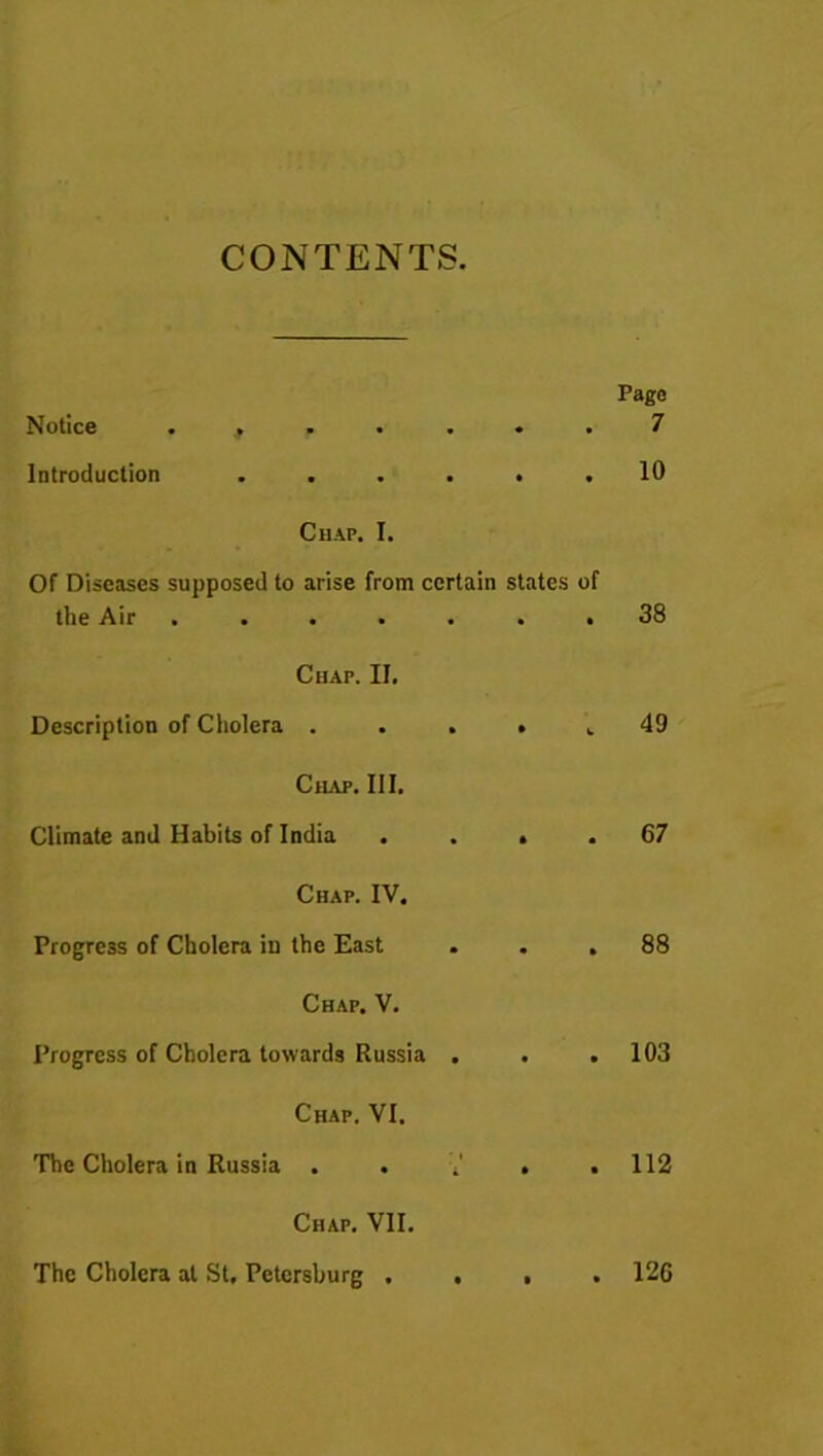 CONTENTS. Page Notice . f ..... 7 Introduction ...... 10 Chap. I. Of Diseases supposed to arise from certain states of the Air ....... 38 Chap. II. Description of Cholera . Chap. III. Climate and Habits of India . Chap. IV. Progress of Cholera iu the East Chap. V. Progress of Cholera towards Russia . t 49 . . 67 . 88 . . 103 Chap. VI. The Cholera in Russia . . 4 . .112 Chap. VII. The Cholera at St, Petersburg . 12G