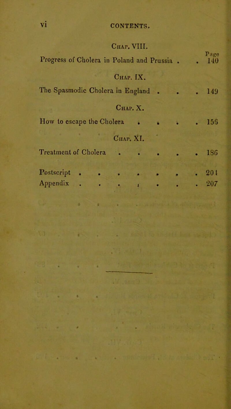 Chap. VIII. Pri^e Progress of Cholera in Poland and Prussia . . 140 Chap. IX. The Spasmodic Cholera in England . . .140 Chap. X. How to escape the Cholera .... 15G Chap. XL Treatment of Cholera ..... 1SG Postscript 201 Appendix ....... 207