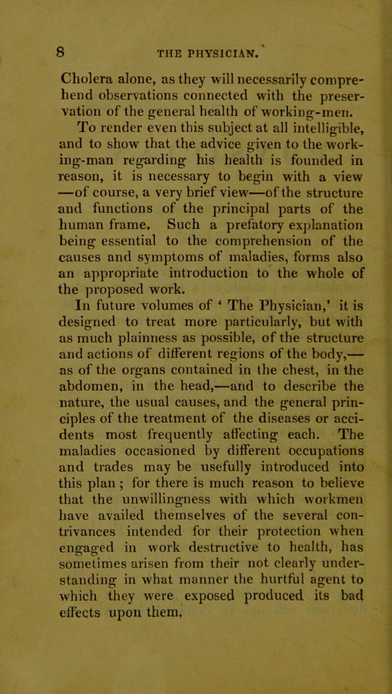 Cholera alone, as they will necessarily compre- hend observations connected with the preser- vation of the general health of working-men. To render even this subject at all intelligible, and to show that the advice given to the work- ing-man regarding his health is founded in reason, it is necessary to begin with a view —of course, a very brief view—of the structure and functions of the principal parts of the human frame. Such a prefatory explanation being essential to the comprehension of the causes and symptoms of maladies, forms also an appropriate introduction to the whole of the proposed work. In future volumes of ‘ The Physician,’ it is designed to treat more particularly, but with as much plainness as possible, of the structure and actions of different regions of the body,— as of the organs contained in the chest, in the abdomen, in the head,—and to describe the nature, the usual causes, and the general prin- ciples of the treatment of the diseases or acci- dents most frequently affecting each. The maladies occasioned by different occupations and trades may be usefully introduced into this plan ; for there is much reason to believe that the unwillingness with which workmen have availed themselves of the several con- trivances intended for their protection when engaged in work destructive to health, has sometimes arisen from their not clearly under- standing in what manner the hurtful agent to which they were exposed produced its bad effects upon them.