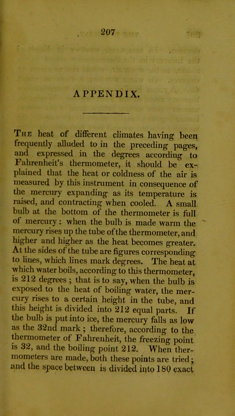 APFENDIX. The heat of different climates having been frequently alluded to in the preceding pages, and expressed in the degrees according to Fahrenheit’s thermometer, it should be ex- plained that the heat or coldness of the air is measured by this instrument in consequence of the mercury expanding as its temperature is raised, and contracting when cooled. A small bulb at the bottom of the thermometer is full of mercury : when the bulb is made warm the  mercury rises up the tube of the thermometer, and higher and higher as the heat becomes greater. At the sides of the tube are figures corresponding to lines, which lines mark degrees. The heat at which water boils, according to this thermometer, is 212 degrees ; that is to say, when the bulb is exposed to the heat of boiling water, the mer- cury rises to a certain height in the tube, and this height is divided into 212 equal parts. If the bulb is put into ice, the mercury falls as low as the 32nd mark ; therefore, according to the thermometer of Fahrenheit, the freezing point is 32, and the boiling point 212. When ther- mometers are made, both these points are tried; and the space between is divided into 18Q exact