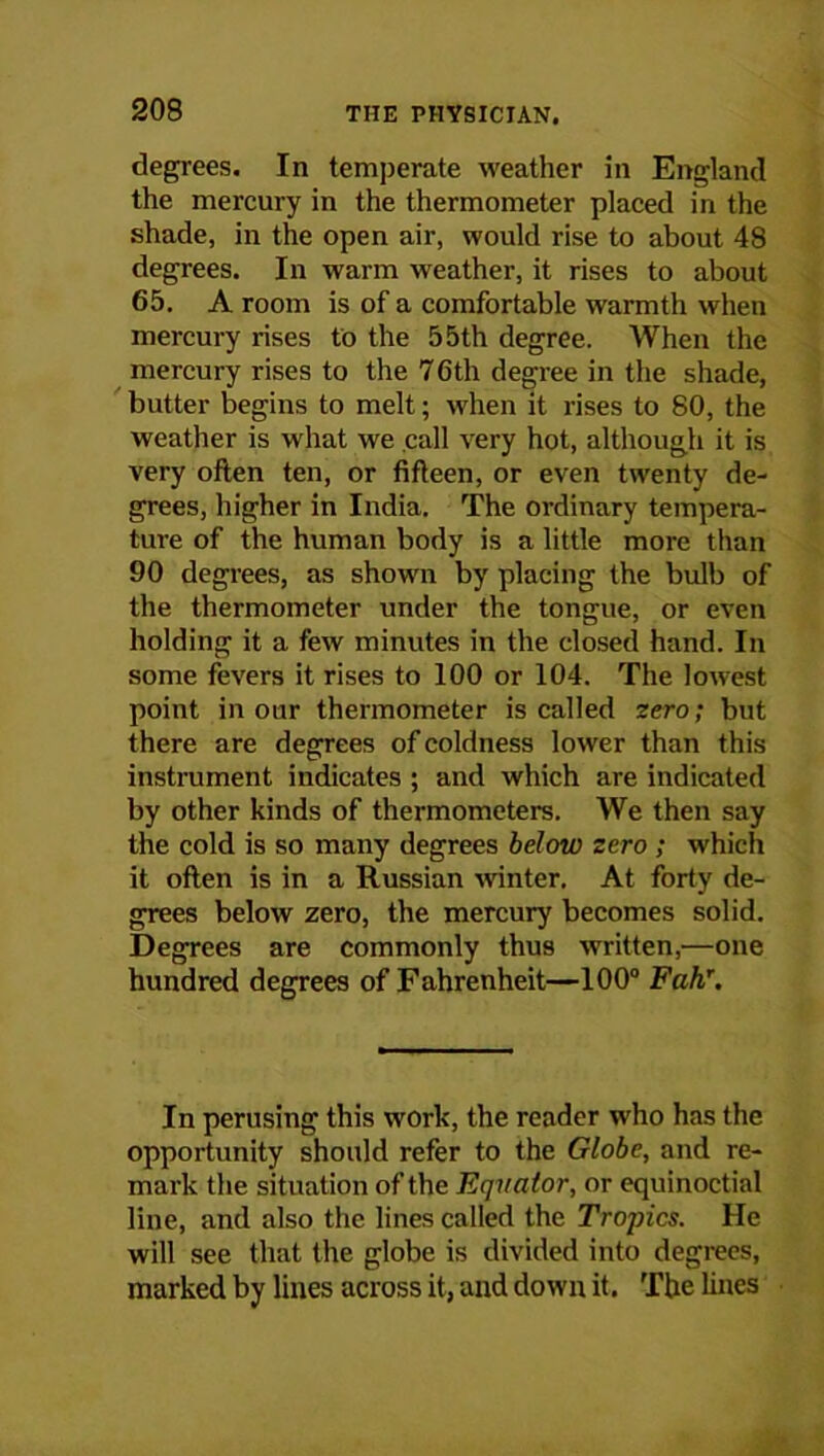degrees. In temperate weather in England the mercury in the thermometer placed in the shade, in the open air, would rise to about 48 degrees. In warm weather, it rises to about 65. A room is of a comfortable warmth when mercury rises to the 55th degree. When the mercury rises to the 76th degree in the shade, butter begins to melt; when it rises to 80, the weather is what we call very hot, although it is very often ten, or fifteen, or even twenty de- grees, higher in India. The ordinary tempera- ture of the human body is a little more than 90 degrees, as shown by placing the bulb of the thermometer under the tongue, or even holding it a few minutes in the closed hand. In some fevers it rises to 100 or 104. The lowest point in our thermometer is called zero; but t here are degrees of coldness lower than this instrument indicates ; and which are indicated by other kinds of thermometers. We then say the cold is so many degrees below zero ; which it often is in a Russian winter. At forty de- grees below zero, the mercury becomes solid. Degrees are commonly thus written,—one hundred degrees of Fahrenheit—100° Fahr. In perusing this work, the reader who has the opportunity should refer to the Globe, and re- mark the situation of the Equator, or equinoctial line, and also the lines called the Tropics. He will see that the globe is divided into degrees, marked by lines across it, and down it. The hues