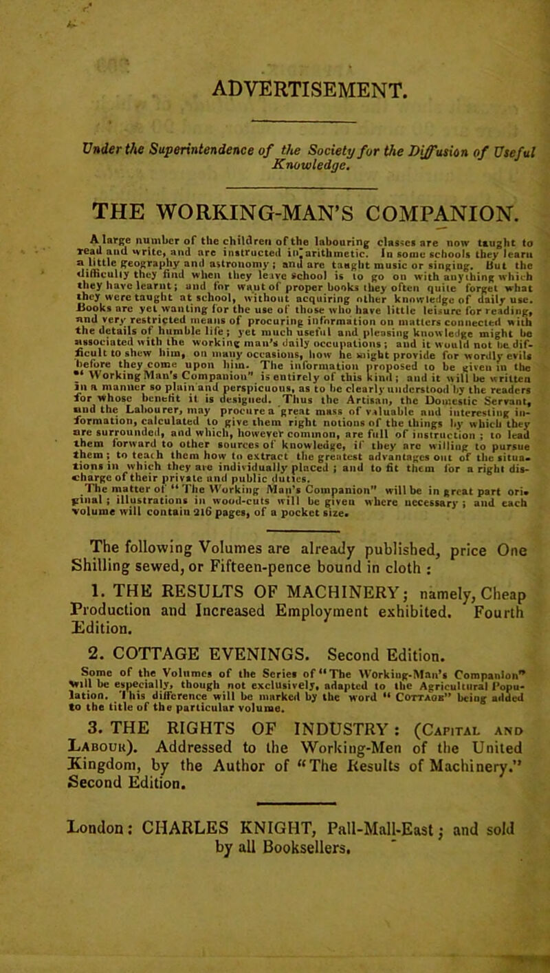 ADVERTISEMENT, Under the Superintendence of the Society for the Diffusion of Useful Knowledge. THE WORKING-MAN’S COMPANION. A large number of the children of the labouring classes are now taught to reau and write, and are instructed ii»”arithmetic. In some schools they lcaru C geography and astronomy ; and arc taught music or singing. But the difficulty they find when they leave school is to go on with any thing which they have learnt; and for want of proper books they often quite forget what they were taught at school, without acquiring oilier knowledge of daily use. Hooks are yet wanting for the use of those who have little leisure for reading, nnd very restricted means of procuring information on matters connected with the details of humble life; yet much useful and pleasing knowledge might be associated with the working man's daily occupations; and it would not lie dif- ficult to shew him, on many occasions, how he might provide for wordly evils before they come upon him. The information proposed to be given in the * Working Man’s Companion” is entirely of this kind ; and it will be written in a manner so plain'and perspicuous, as to be clearly understood by the readers lor whose benefit it is designed. Thus the Artisan, the Domestic Servant, und the Labourer, may procure a’great mass of valuable and interesting in- formation, calculated to give them right notions of the things by w hich they ore surrounded, and which, however common, are full of instruction ; to lead them forward to other sources of knowledge, if they arc w illing i0 pursue them; to teach them how to extract the greatest advantages out of the situa* lions in which they are individually placed ; and to fit them for a right dis- charge of their private and public duties. The matter of “ The Working Man’s Companion will be in great part ori» fiinal ; illustrations in wood-cuts will be giveu where necessary ; and each volume will contaiu 216 pages, of a pocket size* The following Volumes are already published, price One Shilling sewed, or Fifteen-pence bound in cloth : 1. THE RESULTS OF MACHINERY; namely, Cheap Production and Increased Employment exhibited. Fourth Edition. 2. COTTAGE EVENINGS. Second Edition. Some of the Volumes of the Scries of “The Working-Man’s Companion* Vill be espeeialjy, though not exclusively, adapted to the Agricultural Popu- lation. This difference will be marked by the word “ Cottaok” being added to the title of the particular volume. 3. THE RIGHTS OF INDUSTRY : (Capital and Labour). Addressed to the Working-Men of the United Kingdom, by the Author of “The Results of Machinery. Second Edition. London: CHARLES KNIGHT, Pall-Mall-East; and sold by all Booksellers.