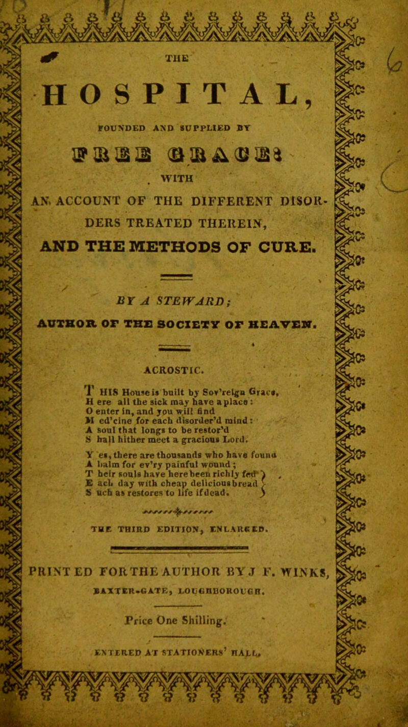 FOUNDED AND SUPPLIED BY WITH AN. ACCOUNT OF THE DIFFERENT DISOIl DERS TREATED THEREIN, AND THE METHODS OF CURE. BY A STEWARD ACROSTIC 1 HIS House is built by Sov’relga Grace, H ere all the sick may have a place: O enter in, and you will find M cd’cine for each disorder’d mind: A soul that longs to be restor’d S hall hither meet a gracious Lord. Y et, there are thousands who have fouua A halm for ev’ry painful wound; T heir souls have here been richly E ach day with cheap dellciousbread \ S uch as restores to life ifdead. ) THE THIRD EDITION, ENLARGED PRINTED FORTHE AUTHOR BY J F. WINKS, BAXTER GATE, LOUUIIUOKOUGR. Price One Shilling. ENTERED AT STATIONERS* nALL. Hsj