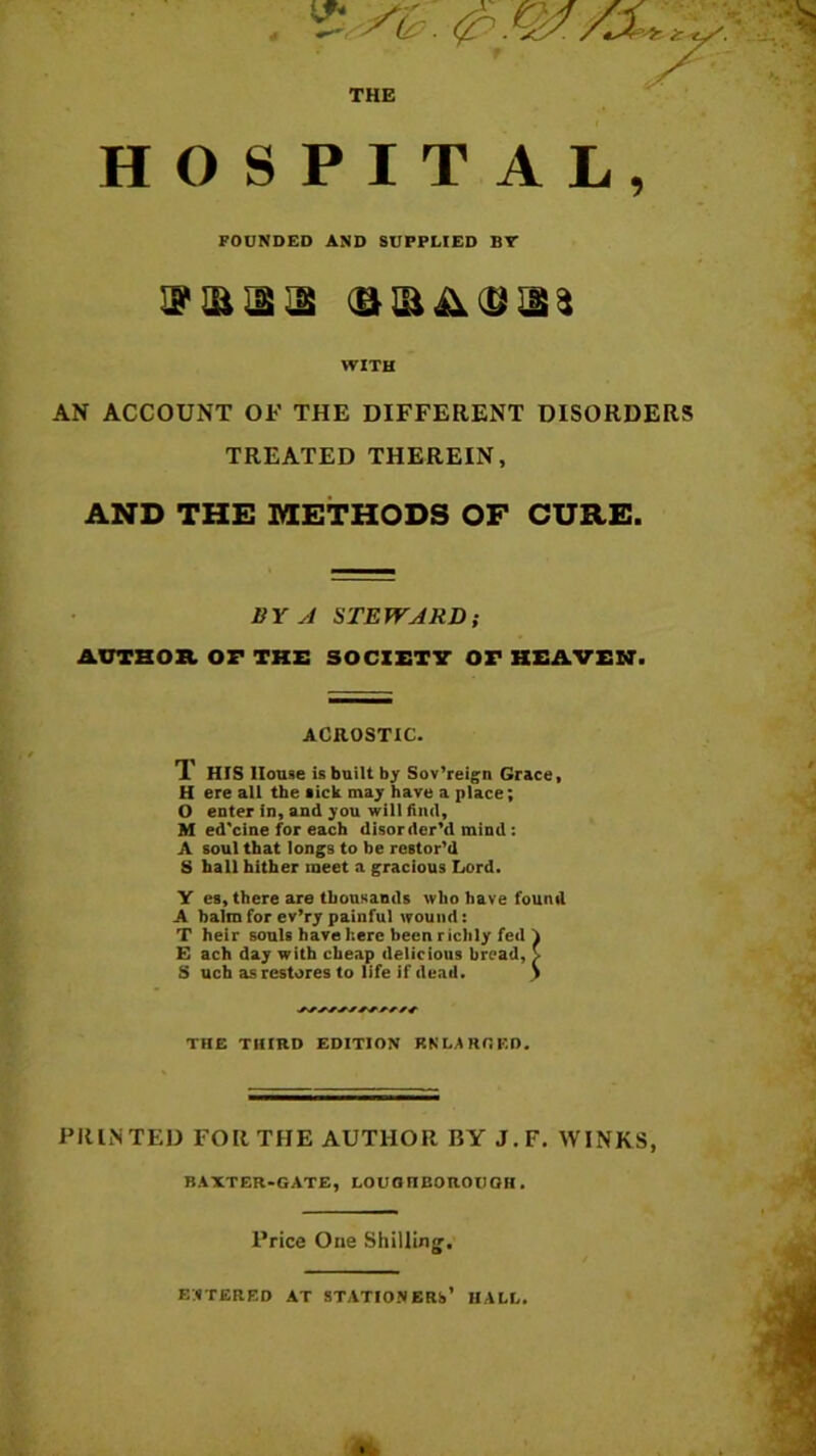 THE HOSPITAL, FOUNDED AND SUPPLIED BT 2 'ii J! JS iJiiAi,* WITH AN ACCOUNT OF THE DIFFERENT DISORDERS TREATED THEREIN, AND THE METHODS OF CURE. BY A STEWARD; AUTHOR OF THE SOCIETY Or HEAVEN. ACROSTIC. T HIS House is built by Sov’reign Grace, H ere all the lick may have a place; O enter in, and you will find, M ed'cine for each disorder’d mind: A soul that longs to be restor’d S hall hither meet a gracious Lord. Y es, there are thousands who have found A halm for ev’ry painful wound: T heir souls have here been richly fed A E ach day with cheap delicious bread, > S uch as restores to life if dead. .) THE THIRD EDITION RNLARGED. PRINTED FOR THE AUTHOR BY J.F. WINKS, BAXTER-GATE, LOUGIIEOROtlGH. Price One Shilling. ENTERED AT STATIONERS’ HALL.