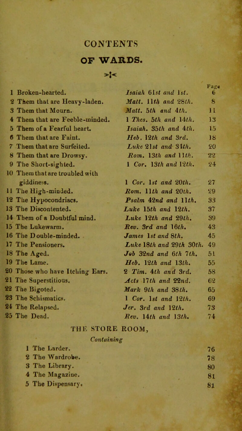 CONTENTS OF WARDS. >:< 1 Broken-hearted. Isaiah 61st and 1st. Pa;;* 6 2 Them that are Heavy-laden. Matt. lltA and 28th. S 3 Them that Mourn. Matt. 5th and 4th. 11 4 Them that are Feeble-minded. 1 Thes. 5th and 14th. 13 5 Them of a Fearful heart. Isaiah. 35th and 4th. 15 6 Them that are Faint. Heb. 12th and 3rd. 18 7 Them that are Surfeited. Luke 21st and 31tA. 20 8 Them that are Drowsy. Rom. 13th and 11 th. 22 9 The Short-sighted. 1 Cor. 13th and 12th. 24 10 Them that are troubled with giddiness. 1 Cor. 1st and 20th. 27 11 The High-minded. Rom. 11 th and 20th. 29 12 The Hypocondriacs. Psalm 42nd and lltA. 33 13 The Discontented. Luke 15tA and 12tA. 37 14 Them of a Doubtful mind. Luke 12tA and 29tA. 39 15 The Lukewarm. Rev. 3rd and 16tA. 43 16 The Double-minded. James 1st and 8th. 45 17 The Pensioners. Luke 18tA and 29tA 30th. 49 18 The Aged. Job 32nd and 6tA 7tA. 51 19 The Lame. Ileb. 12tA and \3lh. 55 20 Those who have Itching Ears. 2 Tim. 4th and 3rd. 58 21 The Superstitious. Ads nth and 22nd. 62 22 The Bigoted. Mark 0th and 38th. 65 23 The Schismatics. 1 Cor. 1st and 12tA. 69 24 The Relapsed. Jer. 3rd and 12tA. 73 25 The Dead. Rev. 14tA and 13tA. 74 THE STORE ROOM, Containing 1 The Larder. 76 2 The Wardrobe. 78 3 The Library. 80 4 The Magazine. 81 5 The Dispensary, 81