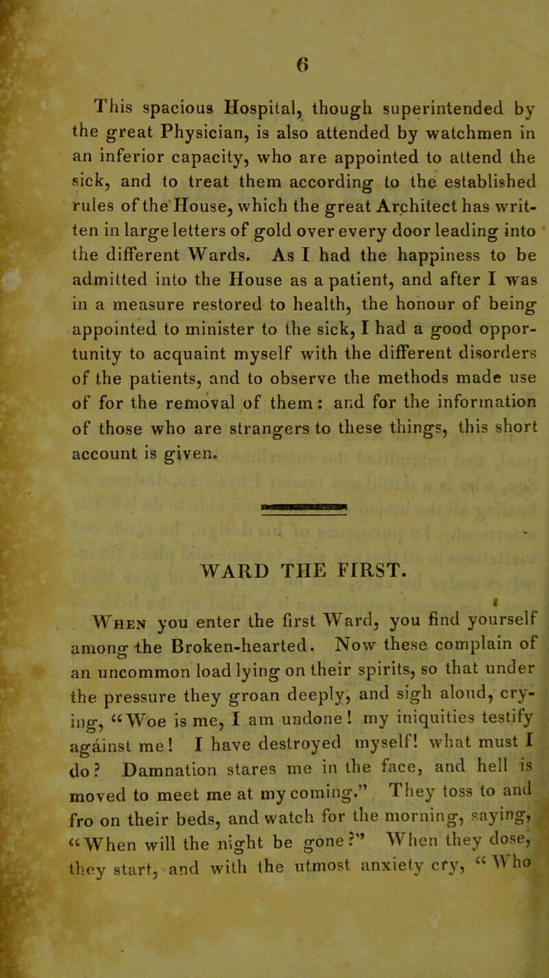This spacious Hospital, though superintended by the great Physician, is also attended by watchmen in an inferior capacity, who are appointed to attend the sick, and to treat them according to the established rules of the House, which the great Architect has writ- ten in large letters of gold over every door leading into the different Wards. As I had the happiness to be admitted into the House as a patient, and after I was in a measure restored to health, the honour of being appointed to minister to the sick, I had a good oppor- tunity to acquaint myself with the different disorders of the patients, and to observe the methods made use of for the removal of them: and for the information of those who are strangers to these things, this short account is given. WARD THE FIRST. i When you enter the first Ward, you find yourself among*the Broken-hearted. Now these complain of an uncommon load lying on their spirits, so that under the pressure they groan deeply, and sigh aloud, cry- ing, “Woe is me, I am undone! my iniquities testify against me! I have destroyed myself! what must I do ? Damnation stares me in the face, and hell is moved to meet me at my coming.” They toss to and fro on their beds, and watch for the morning, saying, “When will the night be gone?” When they dose, they start, and with the utmost anxiety cry, “Who