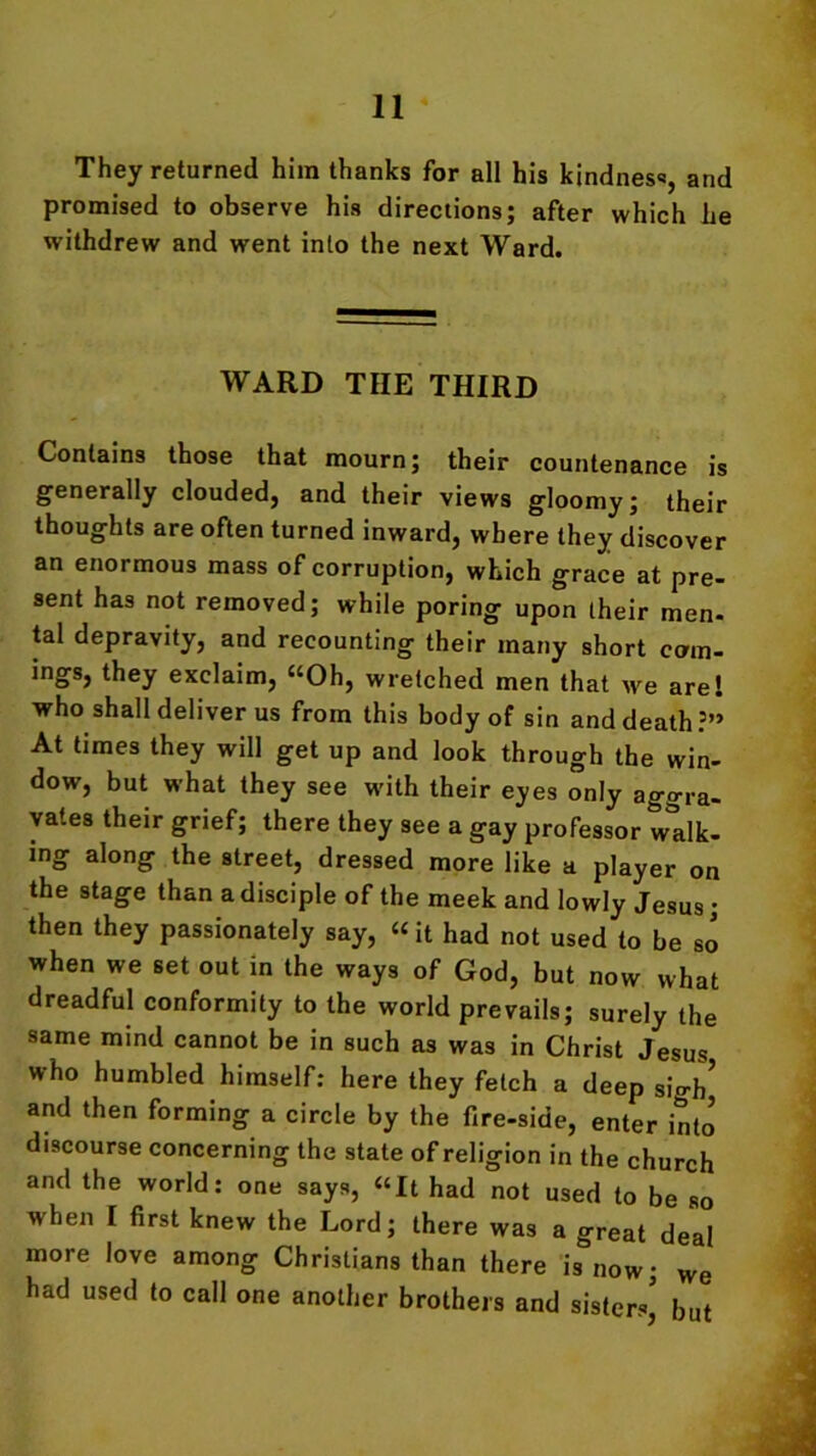 They returned him thanks for all his kindness, and promised to observe his directions; after which he withdrew and went into the next Ward. WARD THE THIRD Contains those that mourn; their countenance is generally clouded, and their views gloomy; their thoughts are often turned inward, where they discover an enormous mass of corruption, which grace at pre- sent has not removed; while poring upon their men- tal depravity, and recounting their many short com- ings, they exclaim, “Oh, wretched men that we are! who shall deliver us from this body of sin and death ?’» At times they will get up and look through the win- dow, but what they see with their eyes only aggra- vates their grief; there they see a gay professor talk- ing along the street, dressed more like a player on the stage than a disciple of the meek and lowly Jesus; then they passionately say, “it had not used to be so when we set out in the ways of God, but now what dreadful conformity to the world prevails; surely the same mind cannot be in such as was in Christ Jesus who humbled himself: here they fetch a deep sigh’ and then forming a circle by the fire-side, enter into discourse concerning the state of religion in the church and the world: one says, “It had not used to be so when I first knew the Lord; there was a great deal more love among Christians than there is now; we had used to call one another brothers and sisters’ but
