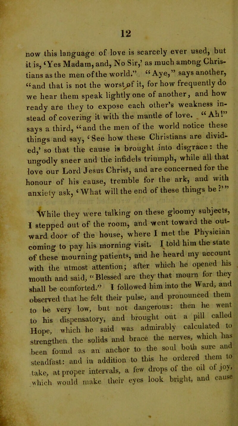 now this language of love is scarcely ever used, but it is, ‘Yes Madam, and, No Sir,’ as much among Chris- tians as the men of the world.” “Aye, ’ says another, “and that is not the worst^pf it, for how frequently do we hear them speak lightly one of another, and how ready are they to expose each other’s weakness in- stead of covering it with the mantle of love. “ Ah . says a third, “and the men of the world notice these things and say, ‘ See how these Christians are divid- ed,’ so that the cause is brought into disgrace : the ungodly sneer and the infidels triumph, while all that love our Lord Jesus Christ, and are concerned for the honour of his cause, tremble for the ark, and with anxiety ask, ‘What will the end of these things be While they were talking on these gloomy subjects, I stepped out of the room, and went toward the out- ward door of the house, where I met the Physician coming to pay his morning visit. I told him the state of these mourning patients, and he heard my account with the utmost attention; after which he opened lus mouth and said, “Blessed are they that mourn for they shall be comforted.” I followed him into the Ward, and observed that he felt their pulse, and pronounced them to be very low, but not dangerous: then lie went to his dispensatory, and brought out a pill called Hope, which he said was admirably calculated to strengthen the solids and brace die nerves, winch has been found as an anchor to the soul both sure and steadfast: and in addition to this he ordered them to take, at proper intervals, a few drops of the oil of joy which would make their eyes look bright, and cause f