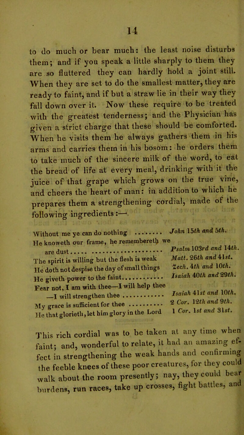 to do much or bear much: the least noise disturbs them; and if you speak a little sharply to them they are so fluttered they can hardly hold a joint still. When they are set to do the smallest matter, they are ready to faint, and if but a straw lie in their way they fall down over it. Now these require to be treated with the greatest tenderness; and the Physician has given a strict charge that these should be comforted. When he visits them he always gathers them in his arms and carries them in his bosom: he orders them to take much of the sincere milk of the word, to eat the bread of life at every meal, drinking with it the juice of that grape which grows on the true vine, and cheers the heart of man: in addition to which he prepares them a strengthening cordial, made of the following ingredients:— Without me ye can do nothing John 15<A and bth. He knoweth our frame, he remembered; we are Psalm 103rd and Uth. The spirit is willing hut the flesh is weak Matt. 26th andWst. He doth not despise the day of small things Zech.ithand 10 th. He giveth power to the faint Isaiah 40th and 29th. Fear not, I am with thee—I will help thee -I will strengthen thee Isaiah 41 (f and \0th. My grace is sufficient for thee ® Cor. He that glorieth, let him glory in the Lord 12th and 9th. 1 Cor. 1st and 31sf. This rich cordial was to be taken at any time when faint; and, wonderful to relate, it had an amazing ef- fect in strengthening the weak hands and confirming the feeble knees of these poor creatures, for they could walk about the room presently; nay, they could bear burdens, run races, take up crosses, fight battles, and