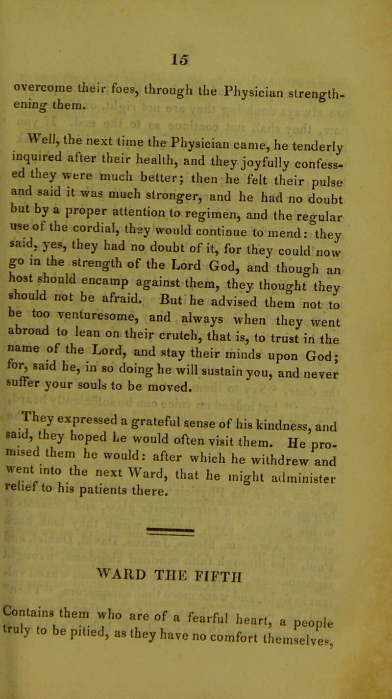 overcome their foes, through the Physician strength- ening them. W ell, the next time the Physician came, he tenderly inquired after their health, and they joyfully confess- ed they were much belter; then he felt their pulse and said it was much stronger, and he had no doubt but by a proper attention to regimen, and the regular use of the cordial, they would continue to mend: they said, yes, they had no doubt of it, for they could now go in the strength of the Lord God, and though an host should encamp against them, they thought they should not be afraid. But he advised them not to e too venturesome, and always when they went abroad to lean on their crutch, that is, to trust in the name of the Lord, and stay their minds upon God; for^ said he, in so doing he will sustain you, and never suiter your souls to be moved. They expressed a grateful sense of his kindness, and said, they hoped he would often visit them. He pro- mised them he would: after which he withdrew and went mto the next Ward, that he might administer relief to his patients there. WARD THE FIFTH Contains them who truly to be pitied, as are of a fearful heart, a people they have no comfort themselves,