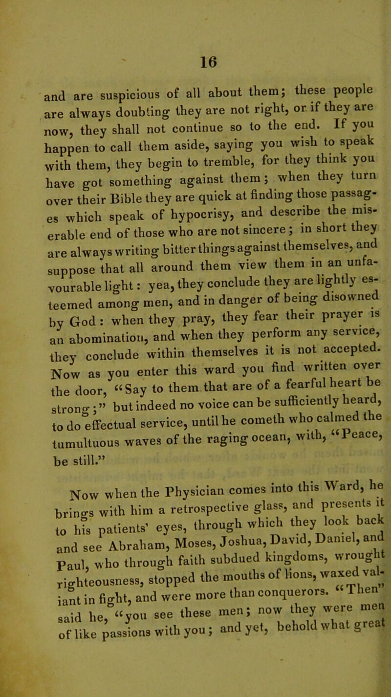 and are suspicious of all about them; these people are always doubting they are not right, or if they are now, they shall not continue so to the end. If you happen to call them aside, saying you wish to speak with them, they begin to tremble, for they think you have got something against them; when they turn over their Bible they are quick at finding those passag- es which speak of hypocrisy, and describe the mis- erable end of those who are not sincere; in short they are always writing bitter things against themselves, and suppose that all around them view them in an unfa- vourable light: yea, they conclude they are lightly es- teemed among men, and in danger of being disowned by God : when they pray, they fear their prayer is an abomination, and when they perform any service, they conclude within themselves it is not accepted. Now as you enter this ward you find written over the door, “Say to them that are of a fearful heart be strong • ” but indeed no voice can be sufficiently heard, to do'effectual service, until he cometh who calmed the tumultuous waves of the raging ocean, with, Peace, be still.” Now when the Physician comes into this Ward, he brincrs with him a retrospective glass, and presents it to his patients' eyes, through which they look back and see Abraham, Moses, Joshua, David, Daniel, and Paul, who through faith subdued kingdoms, wrought righteousness, stopped the mouths of lions, waxed val- iant in fight, and were more than conquerors. Then said he, “you see these men; now they were men of like passions with you; and yet, behold what great