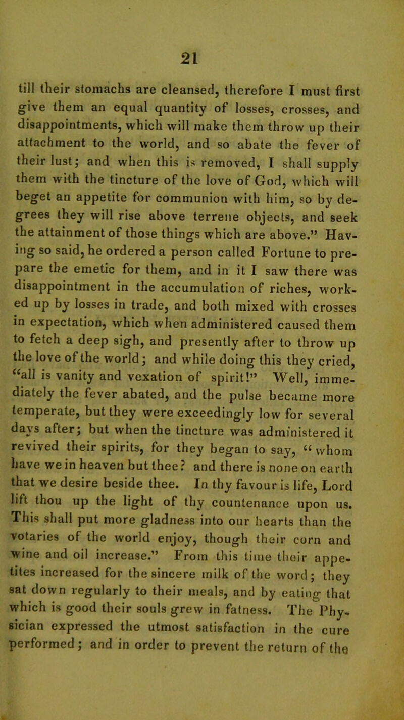 till their stomachs are cleansed, therefore I must first give them an equal quantity of losses, crosses, and disappointments, which will make them throw up their attachment to the world, and so abate the fever of their lust; and when this is removed, I shall supply them with the tincture of the love of God, which will beget an appetite for communion with him, so by de- grees they will rise above terrene objects, and seek the attainment of those things which are above.” Hav- ing so said, he ordered a person called Fortune to pre- pare the emetic for them, and in it I saw there was disappointment in the accumulation of riches, work- ed up by losses in trade, and both mixed with crosses in expectation, which when administered caused them to fetch a deep sigh, and presently after to throw up the love of the world; and while doing this they cried, “all is vanity and vexation of spirit!” Well, imme- diately the fever abated, and the pulse became more temperate, but they w'ere exceedingly low for several days after; but when the tincture was administered it revived their spirits, for they began to say, “whom have we in heaven but thee ? and there is none on earth that we desire beside thee. In thy favour is life, Lord lift thou up the light of thy countenance upon us. This shall put more gladness into our hearts than the votaries of the world enjoy, though their corn and wine and oil increase.” From this time their appe- tites increased for the sincere milk of the word; they sat down regularly to their meals, and by eatin<r that which is good their souls grew in fatness. The Phy- sician expressed the utmost satisfaction in the cure performed; and in order to prevent the return of the