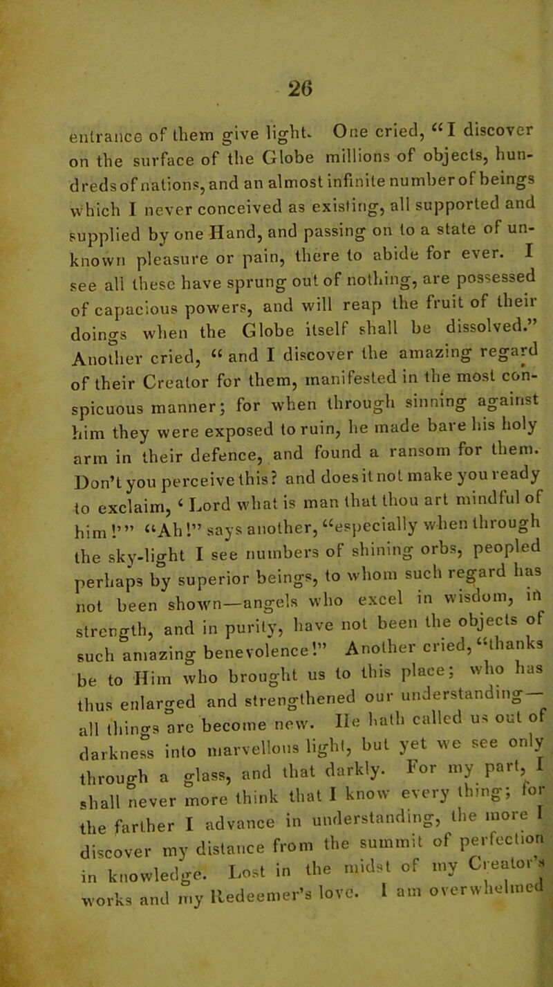 entrance of them give light. One cried, “ I discover on the surface of the Globe millions of objects, hun- dreds of nations, and an almost infinite number of beings which I never conceived a3 existing, all supported and supplied by one Hand, and passing on to a state of un- known pleasure or pain, there to abide for ever. I see all these have sprung out of nothing, are possessed of capacious powers, and will reap the fruit of theii doings when the Globe itself shall be dissolved. Another cried, “ and I discover the amazing regard of their Creator for them, manifested in the most con- spicuous manner; for when through sinning against him they were exposed to ruin, he made bare his holy arm in their defence, and found a ransom for them. Don’t you perceive this? and does it not make you ready to exclaim, ‘ Lord what is man that thou art mindful of him !’” “Ah 1” says another, “especially when through the sky-light I see numbers of shining orbs, peopled perhaps by superior beings, to whom such regard has not been shown—angels who excel in wisdom, irt strength, and in purity, have not been the objects of such amazing benevolence 1” Another cried, “than s be to Him who brought us to this place; who has thus enlarged and strengthened our understanding- all things are become new. He hath called us out of darkness into marvellous light, but yet we see only through a glass, and that darkly. For my part I shall never more think that I know every thing; tor the farther I advance in understanding, the more 1 discover my distance from the summit of perfect,or, in knowledge. Lost in the midst of my Creators works and my Redeemer’s love. 1 am overwhelmed L