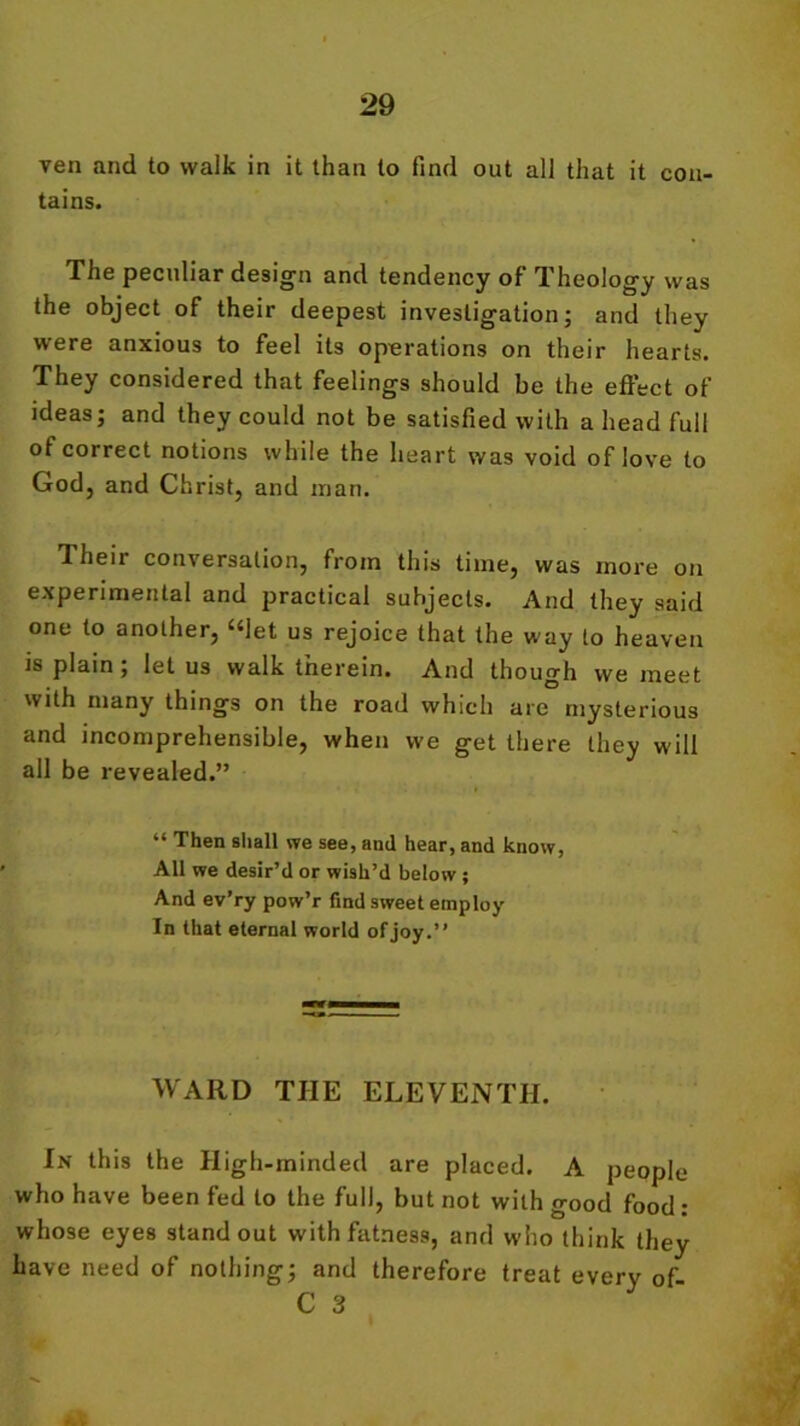 veil and to walk in it than to find out all that it con- tains. The peculiar design and tendency of Theology was the object of their deepest investigation; and they were anxious to feel its operations on their hearts. They considered that feelings should be the effect of ideas; and they could not be satisfied with a head full of correct notions while the heart was void of love to God, and Christ, and man. Theii conversation, from this time, was more on experimental and practical subjects. And they said one to another, “let us rejoice that the way to heaven is plain ; let us walk therein. And though we meet with many things on the road which are mysterious and incomprehensible, when we get there they will all be revealed.” “ Then shall we see, and hear, and know, All we desir’d or wish’d below ; And ev’ry pow’r find sweet employ In that eternal world of joy.” WARD THE ELEVENTH. In this the High-minded are placed. A people who have been fed to the full, but not with good food: whose eyes standout with fatness, and who think they have need of nothing; and therefore treat every of C 3