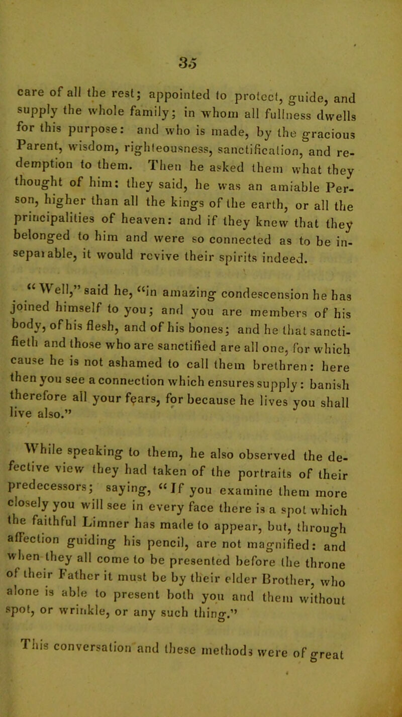 care of all the rest; appointed to protect, guide, and supply the whole family; in whom all fullness dwells for this purpose: and who is made, by the gracious Parent, wisdom, righteousness, sanctification, and re- demption to them. Then he asked them what they thought of him: they said, he was an amiable Per- son, higher than all the kings of the earth, or all the principalities of heaven: and if they knew that they belonged to him and were so connected as to be in- sepaiable, it would revive their spirits indeed. “ W ell,” said he, “in amazing condescension he has joined himself to you; and you are members of his body, of his flesh, and of his bones; and he that sancti- fieth and those who are sanctified are all one, for which cause he is not ashamed to call them brethren: here then you see a connection which ensures supply : banish therefore all your f<?ars, for because he lives you shall live also.” While speaking to them, he also observed the de- fective view they had taken of the portraits of their predecessors; saying, “Jf you examine them more closely you will see in every face there is a spot which the faithful Limner has made to appear, but, through affection guiding his pencil, are not magnified: and when they all come to be presented before the throne of their Father it must be by their cider Brother, who alone is able to present both you and them without spot, or wrinkle, or any such thing.” This conversation and these methods were of great J