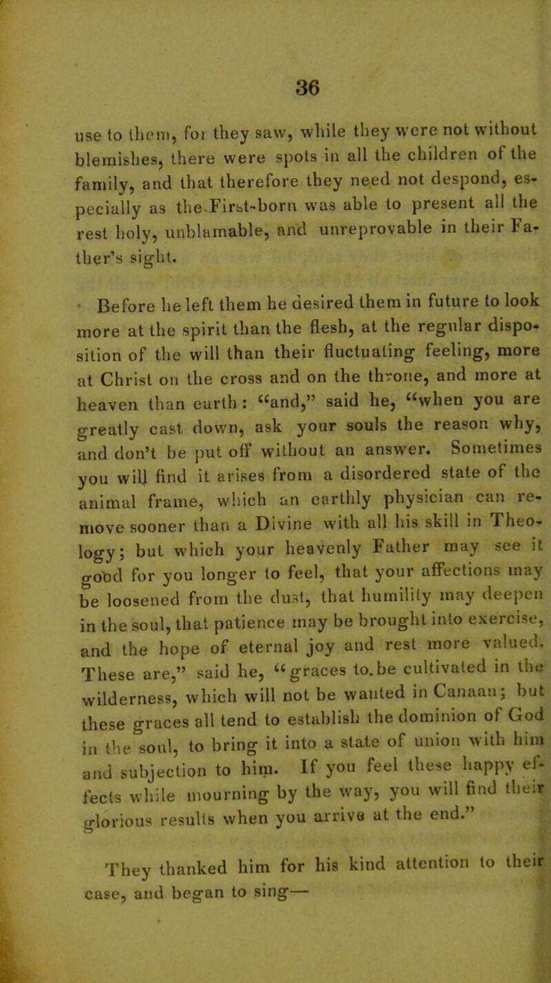 use to them, foi they saw, while they were not without blemishes, there were spots in all the children of the family, and that therefore they need not despond, es- pecially as the.First-born was able to present all the rest holy, unblamable, and unreprovable in their Fa- ther’s sight. Before he left them he desired them in future to look more at the spirit than the flesh, at the regular dispo- sition of the will than their fluctuating feeling, more at Christ on the cross and on the throne, and more at heaven than earth : “and,” said he, “when you are greatly cast down, ask your souls the reason why, and don’t be put off without an answer. Sometimes you will find it arises from a disordered state of the animal frame, which an earthly physician can re- move sooner than a Divine with all his skill in Theo- logy; buL which your heavenly Father may see it gotod for you longer to feel, that your affections may be loosened from the dust, that humility may deepen in the soul, that patience may be brought into exercise, and the hope of eternal joy and rest more valued. These are,” said he, “graces to.be cultivated in the wilderness, which will not be wanted in Canaan; but these graces all tend to establish the dominion of God in the soul, to bring it into a state of union with him and subjection to him. If you feel these happy ef- fects while mourning by the way, you will find their glorious results when you arrive at the end. They thanked him for his kind attention to their case, and began to sing—