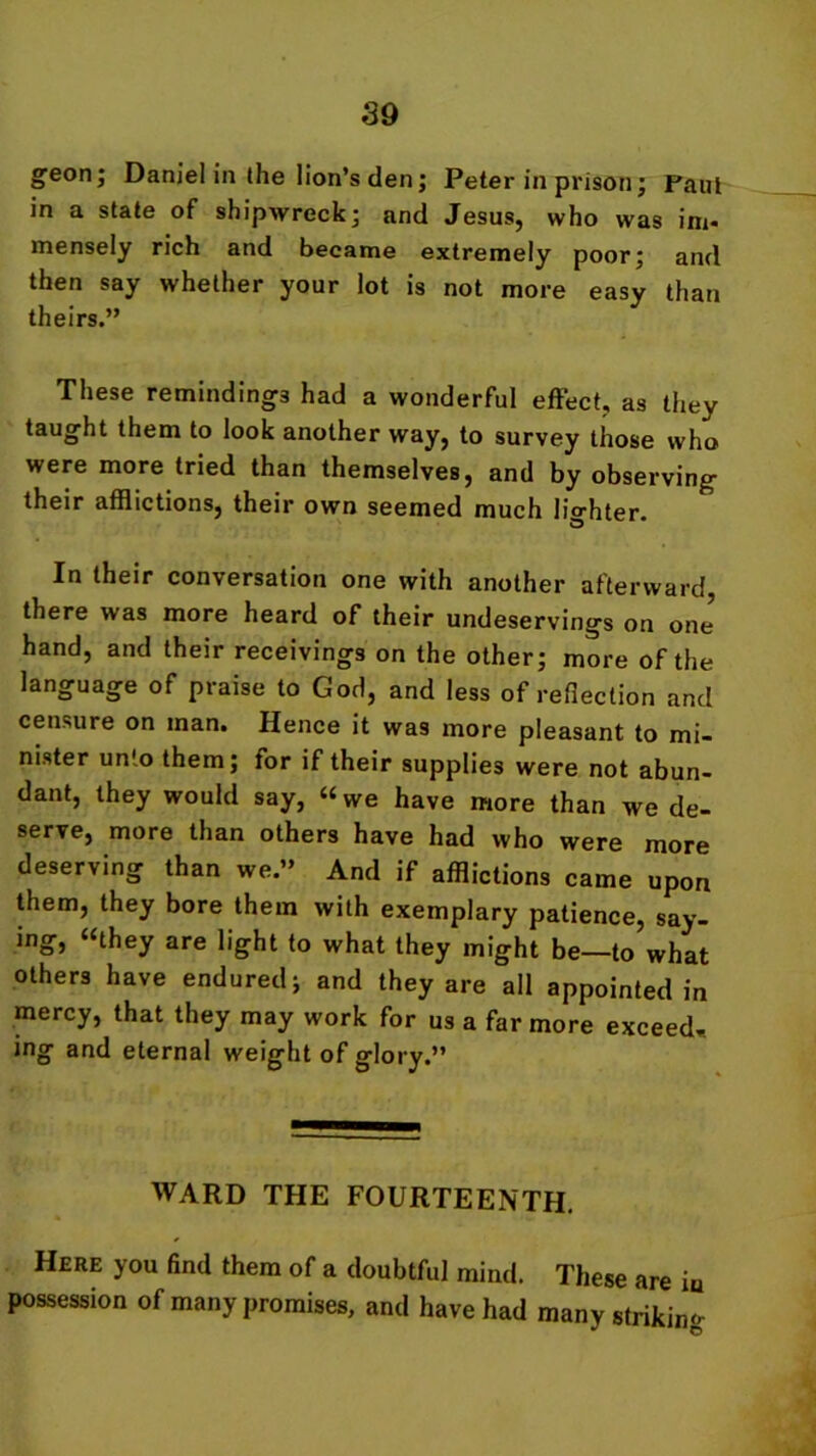 geon; Daniel in the lion’s den; Peter in prison ; Paul in a state of shipwreck; and Jesus, who was im- mensely rich and became extremely poor; and then say whether your lot is not more easy than theirs.” These remindings had a wonderful effect, as they taught them to look another way, to survey those who were more tried than themselves, and by observing their afflictions, their own seemed much liorhter. In their conversation one with another afterward there was more heard of their undeservings on one hand, and their receivings on the other; more of the language of praise to God, and less of reflection and censure on man. Hence it was more pleasant to mi- nister unto them; for if their supplies were not abun- dant, they would say, “we have more than we de- serve, more than others have had who were more deserving than we.” And if afflictions came upon them, they bore them with exemplary patience, say- ing, “they are light to what they might be—to what others have endured; and they are all appointed in mercy, that they may work for us a far more exceed* ing and eternal weight of glory.” WARD THE FOURTEENTH. Here you find them of a doubtful mind. These are in possession of many promises, and have had many striking