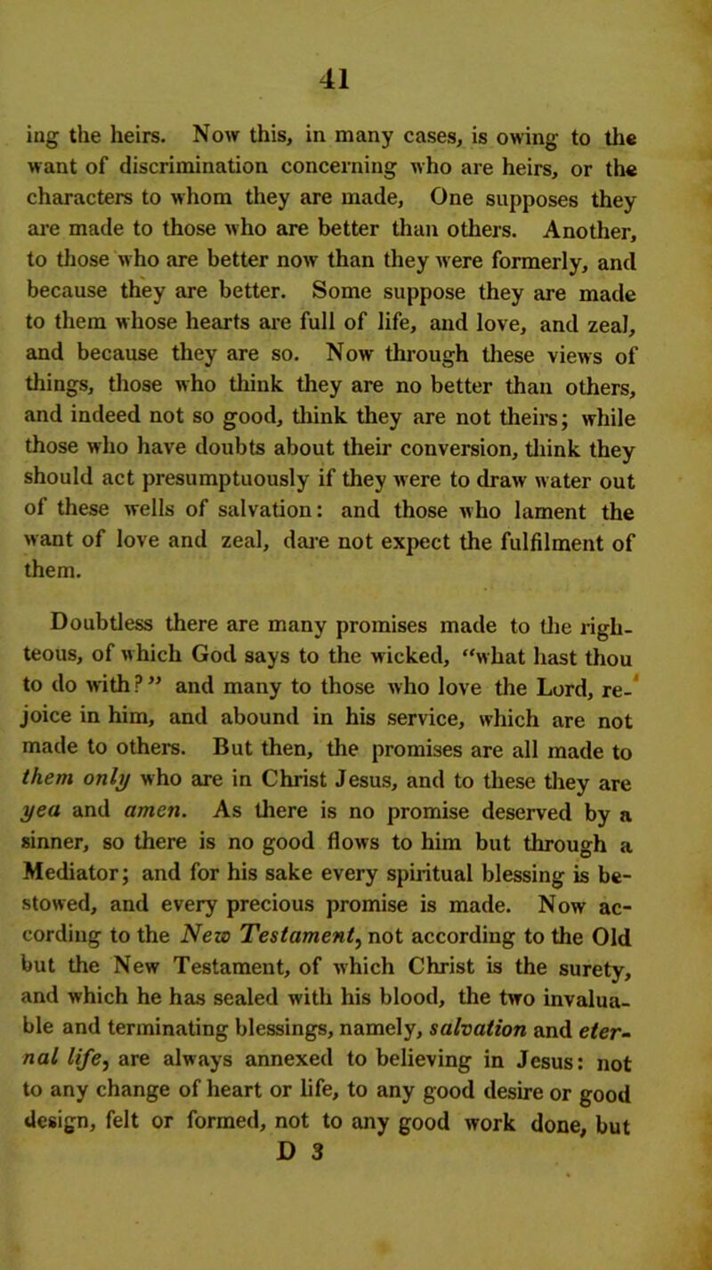 ing the heirs. Now this, in many cases, is owing to the want of discrimination concerning who are heirs, or the characters to whom they are made. One supposes they are made to those who are better than others. Another, to those who are better now than they were formerly, and because they are better. Some suppose they are made to them whose hearts are full of life, and love, and zeal, and because they are so. Now' through these views of tilings, those who think they are no better than others, and indeed not so good, think they are not theirs; while those who have doubts about their conversion, think they should act presumptuously if they were to draw water out of these wells of salvation: and those who lament the want of love and zeal, dare not expect the fulfilment of them. Doubtless there are many promises made to the righ- teous, of w hich God says to the wicked, “what hast thou to do with P ” and many to those who love the Lord, re-’ joice in him, and abound in his service, which are not made to others. But then, the promises are all made to them only who are in Christ Jesus, and to these they are yea and amen. As there is no promise deserved by a sinner, so there is no good flows to him but through a Mediator; and for his sake every spiritual blessing is be- stowed, and every precious promise is made. Now ac- cording to the New Testament, not according to the Old but the New Testament, of which Christ is the surety, and which he has sealed with his blood, the two invalua- ble and terminating blessings, namely, salvation and eter- nal lifej are always annexed to believing in Jesus: not to any change of heart or life, to any good desire or good design, felt or formed, not to any good work done, but D 3