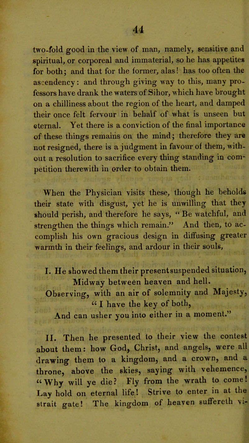two-fold good in the view of man, namely, sensitive and spiritual, or corporeal and immaterial, so he has appetites for both; and that for the former, alas! has too often the ascendency: and through giving way to this, many pro- fessors have drank the waters of Sihor, which have brought on a chilliness about the region of the heart, and damped their once felt fervour in behalf of what is unseen but eternal. Yet there is a conviction of the final importance of these things remains on the mind; therefore they are not resigned, there is a judgment in favour of them, with- out a resolution to sacrifice every thing standing in com- petition therewith in order to obtain them. When the Physician visits these, though he beholds their state with disgust, yet he is unwilling that they should perish, and therefore he says, “ Be watchful, and strengthen the things which remain.” And then, to ac- complish his own gracious design in diffusing greater warmth in their feelings, and ardour in their souls, I. He showed them their presentsuspended situation, Midway between heaven and hell. Observing, with an air of solemnity and Majesty, “ I have the key of both, And can usher you into either in a moment.” II. Then he presented to their view the contest about them: how God, Christ, and angels, were all drawing them to a kingdom, and a crown, and a throne, above the skies, saying with vehemence, “Why will ye die? Fly from the wrath to come! Lay hold on eternal life! Strive to enter in at the strait gate! The kingdom of heaven suffereth vi*