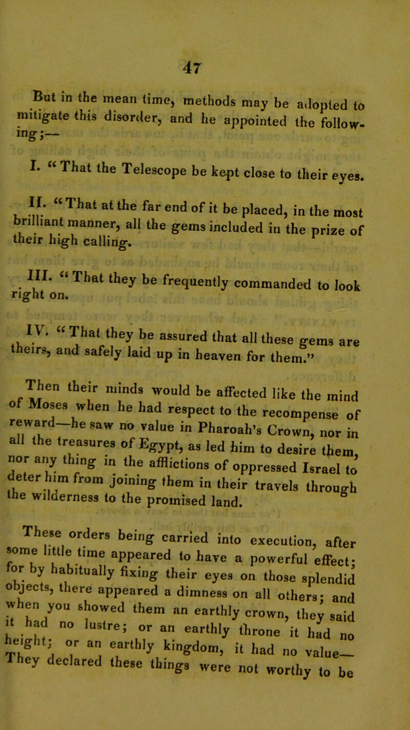 But in the mean time, methods may be adopted to mitigate this disorder, and he appointed the follow- ing;— L “ That the Telescope be kept close to their eyes. . *!: “ That at the far end of it be placed, in the most brilliant manner, all the gems included in the prize of their high calling. III. “ That they be frequently commanded to look right on. TV . “ That they be assured that all these gems are theirs, and safely laid up in heaven for them.” Then their minds would be affected like the mind of Moses when he had respect to the recompense of reward-he saw no value in Pharoah’s Crown, nor in all the treasures of Egypt, as led him to desire them, nor any t ing in the afflictions of oppressed Israel to deter him from joining them in their travels through the wilderness to the promised land. These orders being carried into execution, after some little time appeared to have a powerful effect- or by habitually fixing their eyes on those splendid objects, there appeared a dimness on all others: and w en you showed them an earthly crown, they said h had no lustre; or an earthly throne it had no eight; or an earthly kingdom, it had no value- ey declared these things were not worthy to be