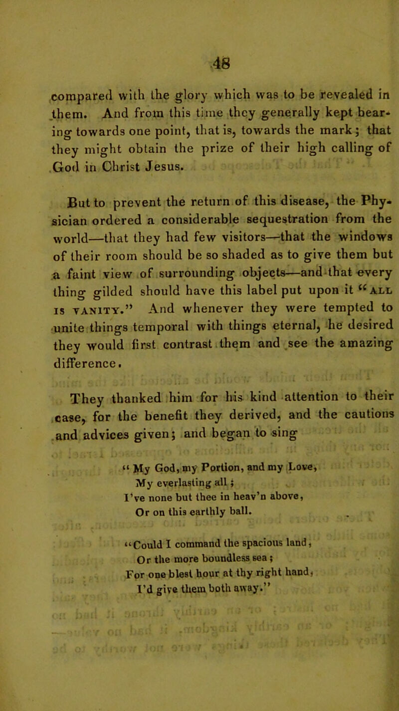 compared with the glory which was to be revealed in them. And from this time they generally kept bear- ing towards one point, that is, towards the mark; that they might obtain the prize of their high calling of God in Christ Jesus. But to prevent the return of this disease, the Phy- sician ordered a considerable sequestration from the world—that they had few visitors—that the windows of their room should be so shaded as to give them but a faint view of surrounding objects—and that every thing gilded should have this label put upon it “all is vanity.” And whenever they were tempted to unite things temporal with things eternal, he desired they would first contrast them and see the amazing difference. They thanked him for his kind attention to their case, for the benefit they derived, and the cautions and advices given; and began to sing “ My God, my Portion, and my Love, My everlasting all; I’ve none but thee in heav’n above, Or on this earthly ball. “Could I command the spacious land, Or the more boundless sea; For one blest hour at thy right hand, I’d give them both away.”