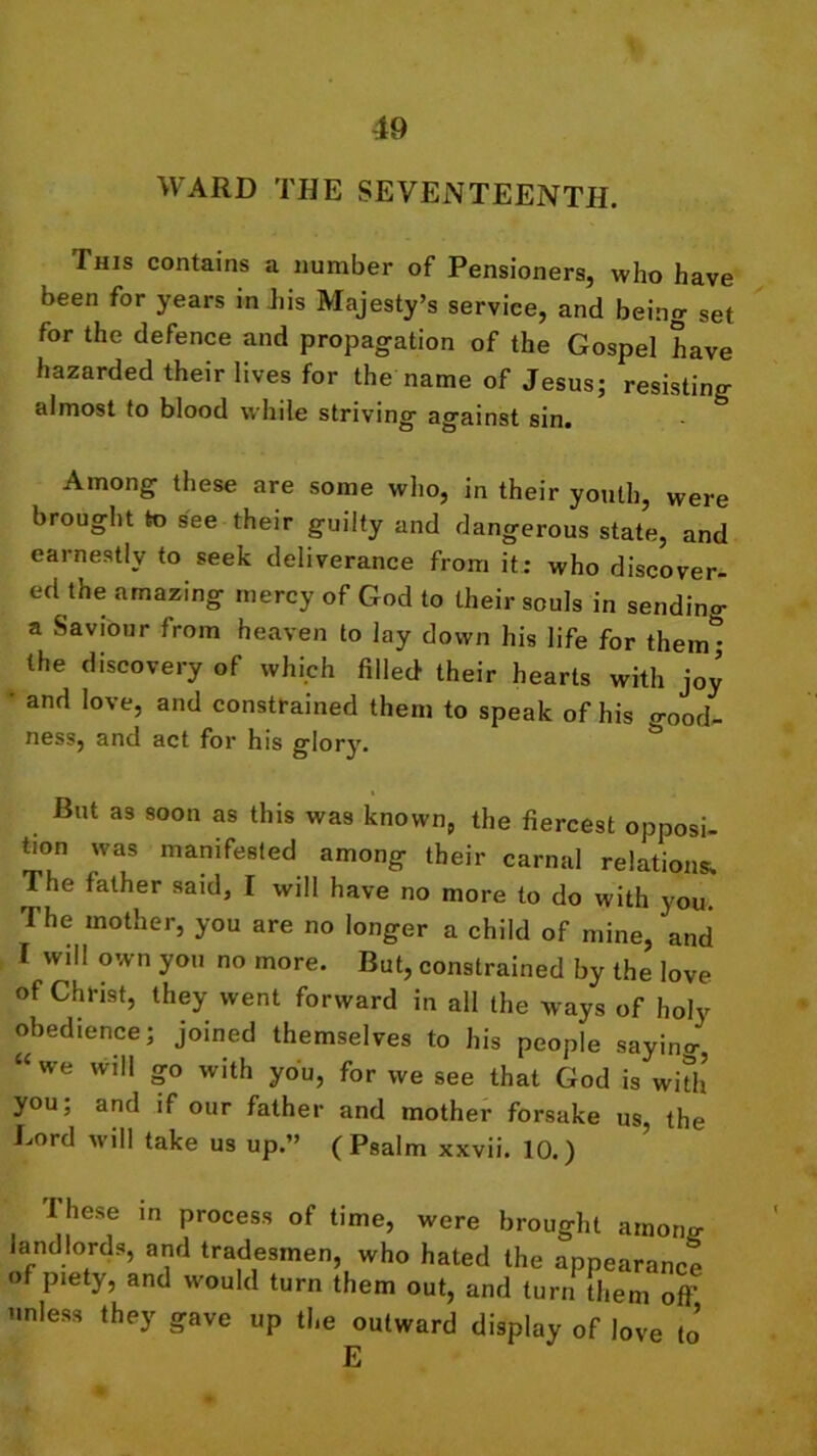 WARD THE SEVENTEENTH. This contains a number of Pensioners, who have been for years in iiis Majesty’s service, and being set for the defence and propagation of the Gospel have hazarded their lives for the name of Jesus; resistino- almost to blood while striving against sin. Among these are some who, in their youth, were brought to see their guilty and dangerous state, and earnestly to seek deliverance from it: who discover- ed the amazing mercy of God to their souls in sendino- a Saviour from heaven to lay down his life for them* the discovery of which filled their hearts with joy and love, and constrained them to speak of his good- ness, and act for his glory. But as soon as this was known, the fiercest opposi- tion was manifested among their carnal relations. The father said, I will have no more to do with you. The mother, you are no longer a child of mine, and I will own you no more. But, constrained by the love of Christ, they went forward in all the ways of holy obedience; joined themselves to his people sayino- “we will go with you, for we see that God is with you, and if our father and mother forsake us, the Eord will take us up.” (Psalm xxvii. 10.) Ihese in process of time, were brought among- landlords, and tradesmen, who hated the appearance of piety, and would turn them out, and turn them off unless they gave up the outward display of love to E