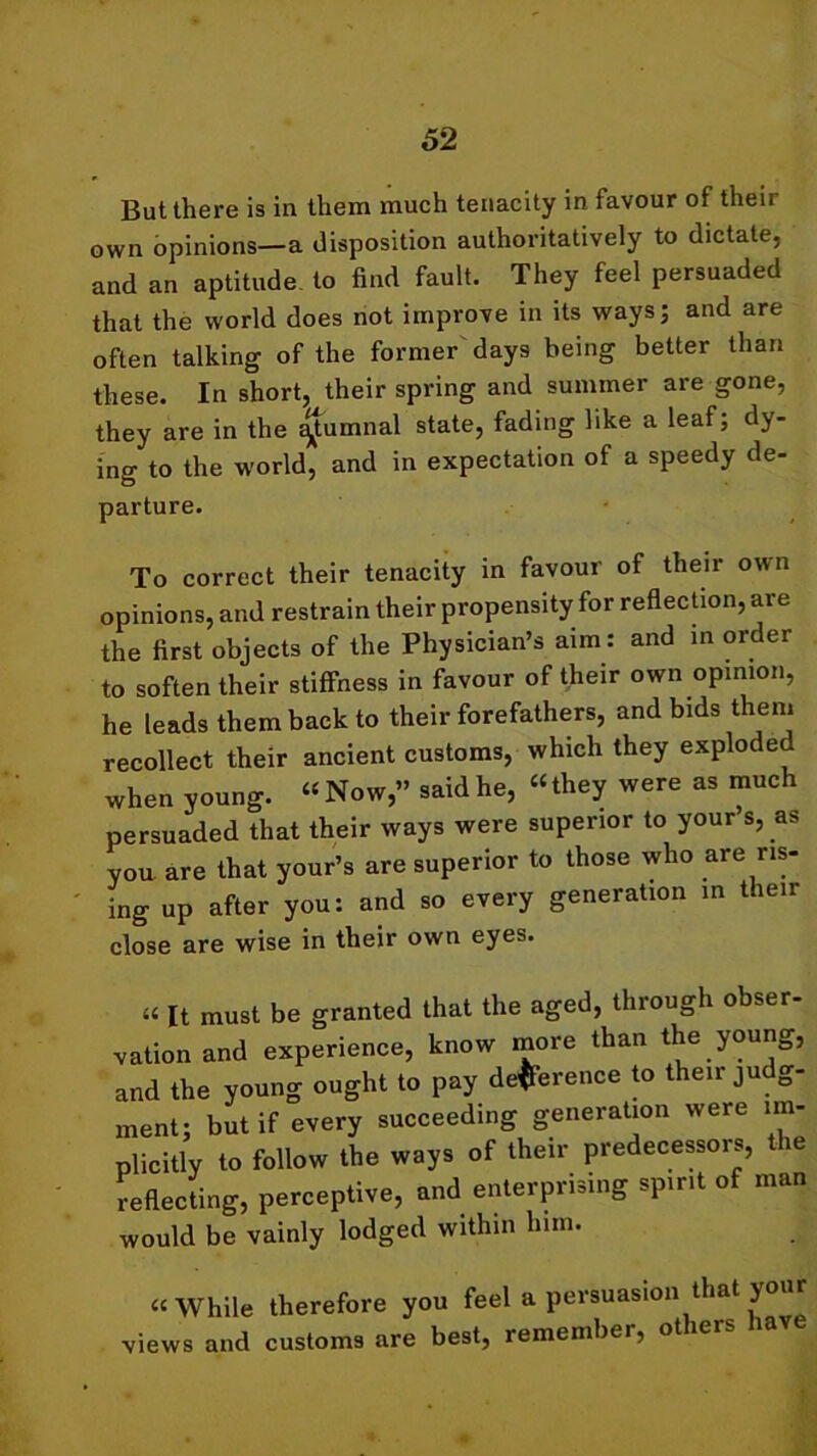 But there is in them much tenacity in favour of their own opinions—a disposition authoritatively to dictate, and an aptitude to find fault. They feel persuaded that the world does not improve in its ways; and are often talking of the former days being better than these. In short, their spring and summer are gone, they are in the ^tumnal state, fading like a leaf; dy- ing to the world, and in expectation of a speedy de- parture. To correct their tenacity in favour of their own opinions, and restrain their propensity for reflection, are the first objects of the Physician’s aim: and in order to soften their stiffness in favour of their own opinion, he leads them back to their forefathers, and bids them recollect their ancient customs, which they exploc e when young. “Now,” said he, “they were as much persuaded that their ways were superior to your’s, as you are that your’s are superior to those who are ris- ing up after you: and so every generation in then close are wise in their own eyes. a [t must be granted that the aged, through obser- vation and experience, know more than the young, and the young ought to pay deference to their ju g- ment; but if every succeeding generation were im- plicitly to follow the ways of their predecessors, the reflecting, perceptive, and enterprising spirit of man would be vainly lodged within him. “While therefore you feel a persuasion that your views and customs are best, remember, otieis