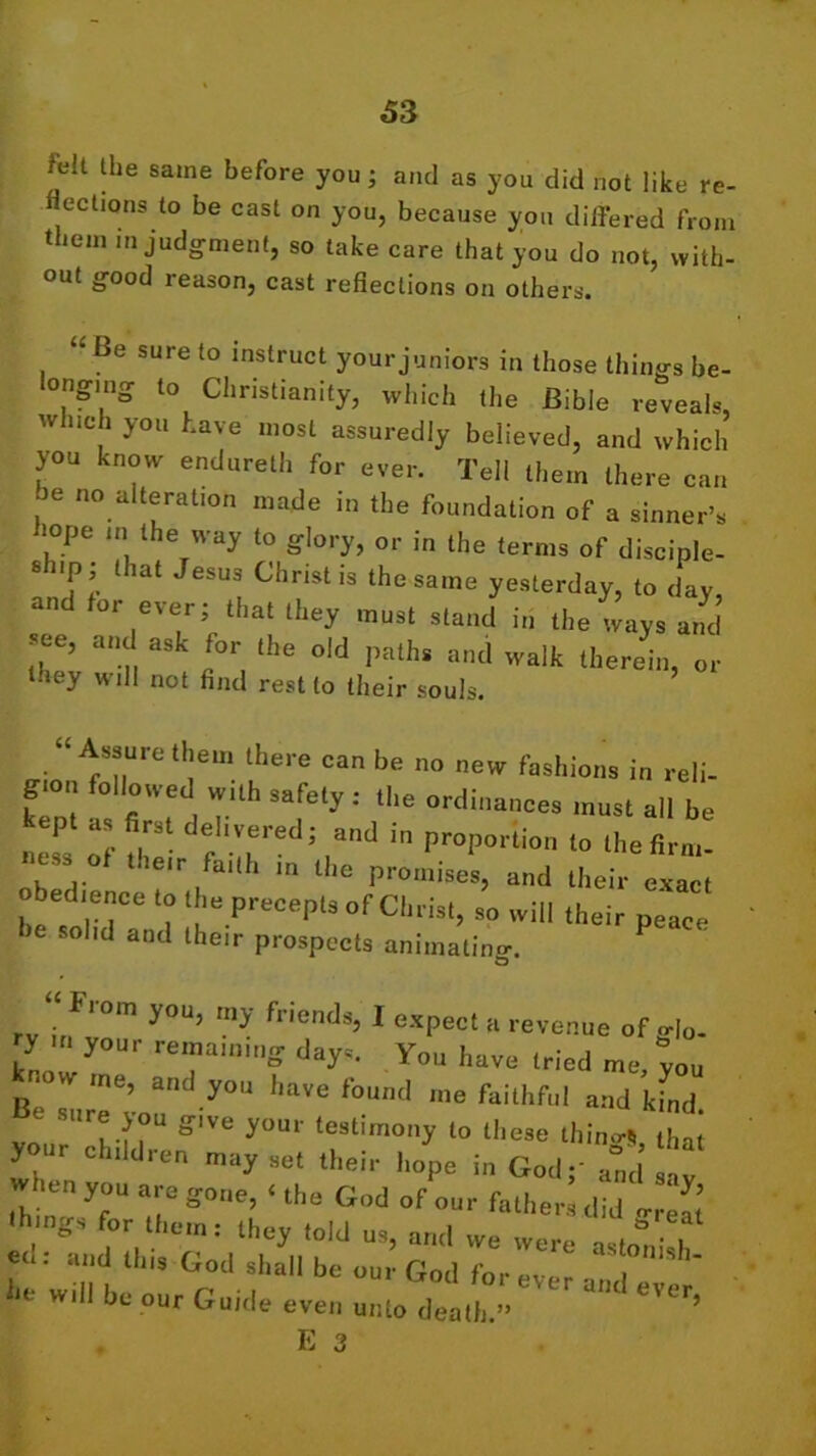 felt the same before you; and as you did not like re- flections to be cast on you, because you differed from them in judgment, so take care that you do not, with- out good reason, cast reflections on others. “ Be sure to instruct your juniors in those things be- longing to Christianity, which the Bible reveals, w ueh you have most assuredly believed, and which you know endureth for ever. Tell them there can be no alteration made in the foundation of a sinner’s >ope in the way to glory, or in the terms of disciple- ship that Jesus Christ is the same yesterday, to day, an 01 ever; that they must stand in the ways and 21’ 5°r, lhe old I,aths and walk therein, or lacy will not find rest to their souls. “Assurethem there can be no new fashions in reli- g.on followed with safety : the ordinances must all be as irs eI'vered; and in proportion to the firm- ness of their faith in the promises, and their exact obedience to the precepts of Christ, so will their peace he solid and their prospects animatino-. rv irfr” y°U’ my friend8’ 1 GXPect a avenue of glo- ry your remaining days. You have tried me you know me, and you have found me faithful and kfnd Be »ure you g1Ve your testimony to these tiling thaI your children may set their hope in God - and when you are gone, ‘ the God of our fathers did <rre£ things for them: they told us, and we were alii h td: a,ld this God shall be our God for h wi ‘'‘•' our Guide-eve,, u„l„ dead, » E 3