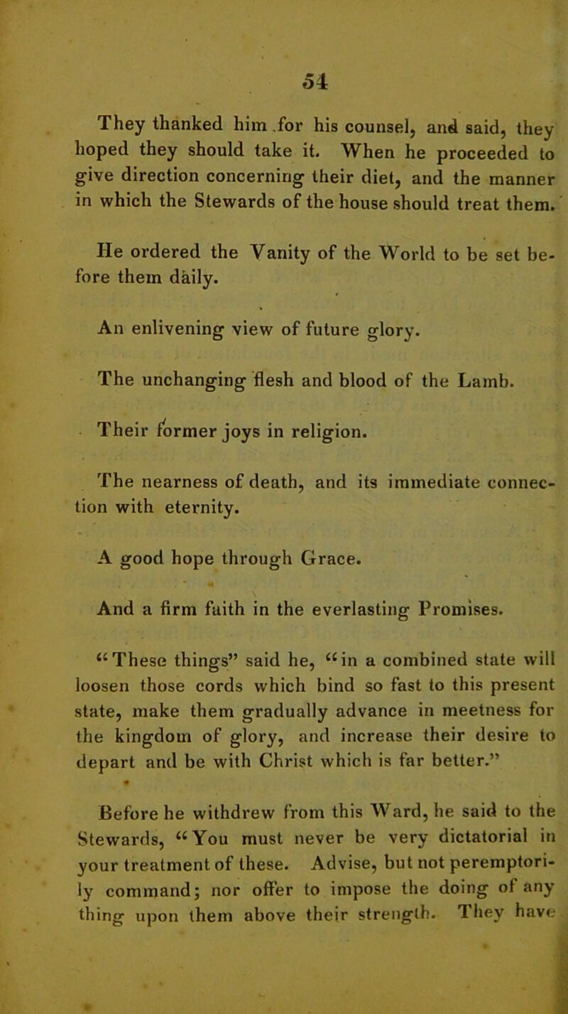 They thanked him for his counsel, and said, they hoped they should take it. When he proceeded to give direction concerning their diet, and the manner in which the Stewards of the house should treat them. He ordered the Vanity of the World to be set be- fore them daily. An enlivening view of future glory. The unchanging flesh and blood of the Lamb. Their former joys in religion. The nearness of death, and its immediate connec- tion with eternity. A good hope through Grace. And a firm faith in the everlasting Promises. “These things” said he, “in a combined state will loosen those cords which bind so fast to this present state, make them gradually advance in meetness for the kingdom of glory, and increase their desire to depart and be with Christ which is far better.” Before he withdrew from this Ward, he said to the Stewards, “You must never be very dictatorial in your treatment of these. Advise, but not peremptori- ly command; nor offer to impose the doing of any thing upon them above their strength. They have