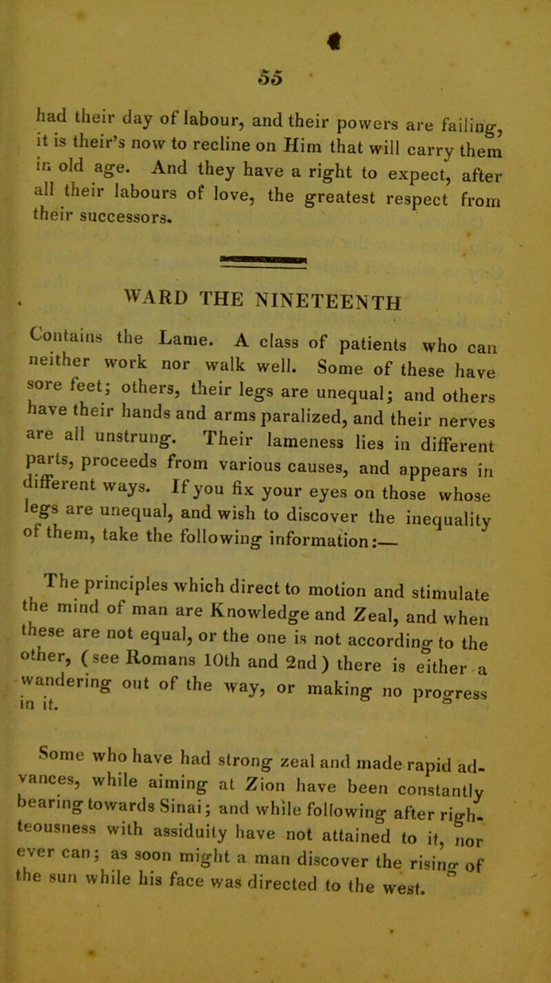 41 55 had their day of labour, and their powers are failing, it is their’s now to recline on Him that will carry them in old age. And they have a right to expect, after all their labours of love, the greatest respect from their successors. WARD THE NINETEENTH Contains the Lame. A class of patients who can neither work nor walk well. Some of these have sore feet • others, their legs are unequal; and others have their hands and arms paralized, and their nerves are all unstrung. Their lameness lies in different parts, proceeds from various causes, and appears in lfferent ways. If you fix your eyes on those whose egs aie unequal, and wish to discover the inequality of them, take the following information: The principles which direct to motion and stimulate t ie mind of man are Knowledge and Zeal, and when these are not equal, or the one is not according to the other, (see Romans 10th and 2nd) there is either a wandering out of the way, or making no progress in it. 1 ° Some who have had strong zeal and made rapid ad- vances, while aiming at Zion have been constantly rearing towards Sinai; and while following after righ- teousness with assiduity have not attained to it, nor over can; as soon might a man discover the rising of the sun while his face was directed to the west.