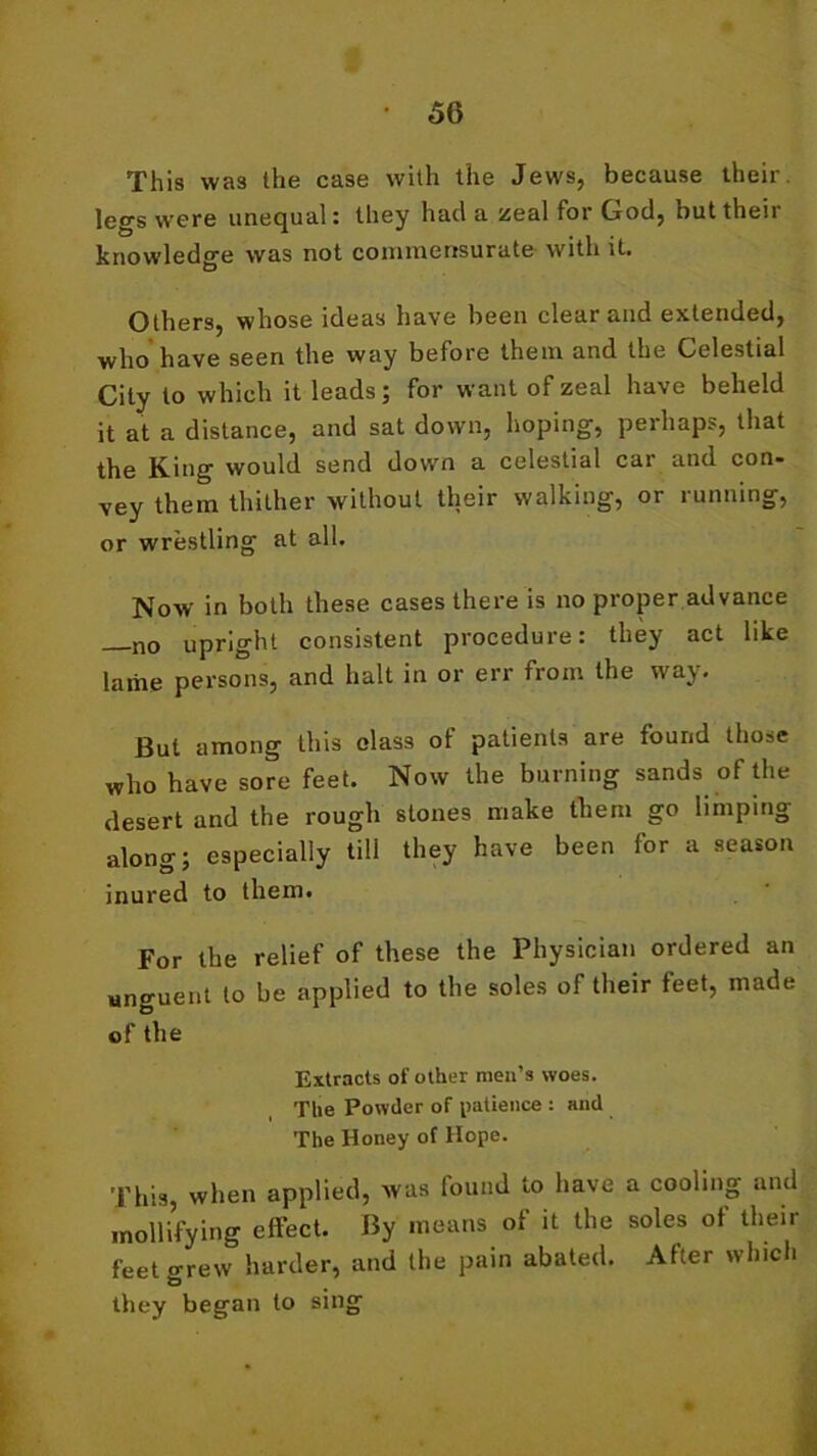 This was the case with the Jews, because their legs were unequal: they had a zeal for Grod, but their knowledge was not commensurate- with it. Others, whose ideas have been clear and extended, who have seen the way before them and the Celestial City to which it leads; for want of zeal have beheld it at a distance, and sat down, hoping, perhaps, that the King would send down a celestial car and con- vey them thither without their walking, or running, or wrestling at all. Now in both these cases there is no proper advance —no upright consistent procedure: they act like lame persons, and halt in or err from the way. But among this olass of patients are found those who have sore feet. Now the burning sands of the desert and the rough stones make them go limping along; especially till they have been for a season inured to them. For the relief of these the Physician ordered an unguent to be applied to the soles of their feet, made of the Extracts of other men’s woes. The Powder of patience : and The Honey of Hope. This, when applied, was found to have a cooling and mollifying effect. By means of it the soles of their feet grew harder, and the pain abated. After which they began to sing