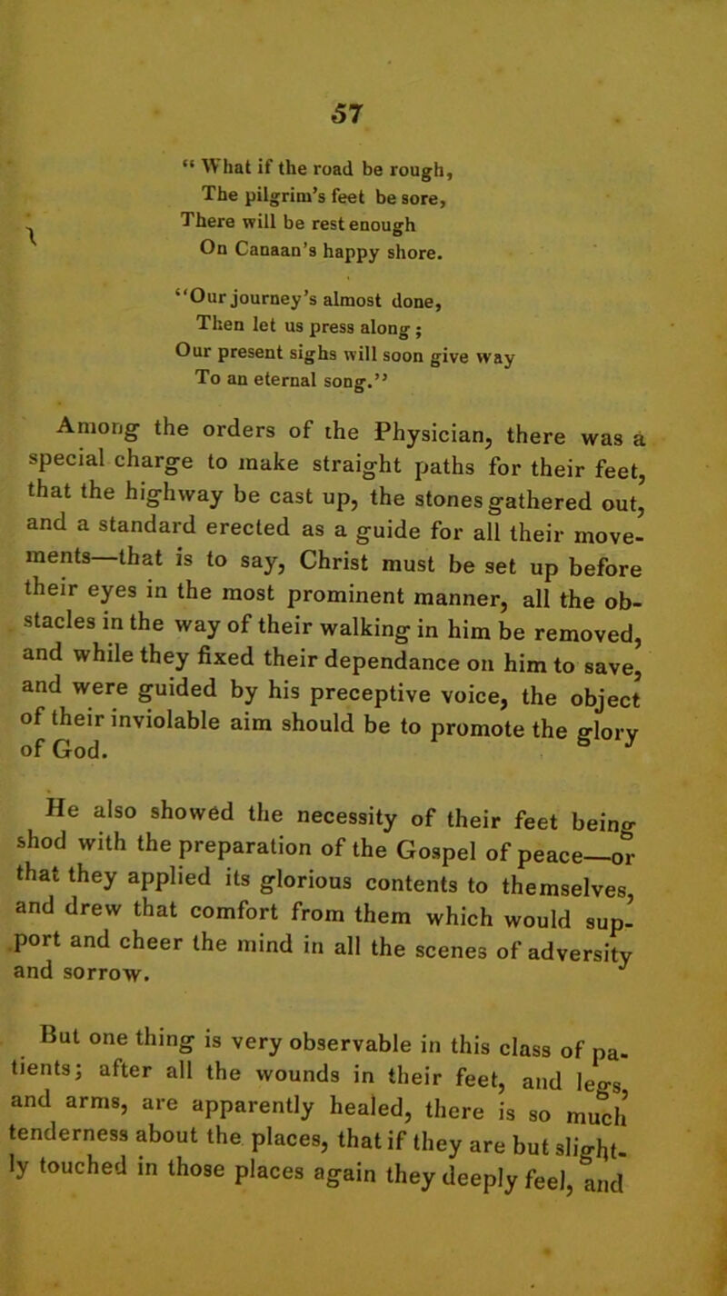 “ Vr hat if the road be rough. The pilgrim’s feet be sore, ^ There will be rest enough On Canaan’s happy shore. “Our journey’s almost done, Then let us press along ; Our present sighs will soon give way To an eternal song.” Among the orders of the Physician, there was a special charge to make straight paths for their feet, that the highway be cast up, the stones gathered out, and a standard erected as a guide for all their move- ments that is to say, Christ must be set up before their eyes in the most prominent manner, all the ob- stacles in the way of their walking in him be removed, and while they fixed their dependance on him to save, and were guided by his preceptive voice, the object of their inviolable aim should be to promote the frlorv of God. * y He also showed the necessity of their feet beino- shod with the preparation of the Gospel of peace—or that they applied its glorious contents to themselves and drew that comfort from them which would sup- port and cheer the mind in all the scenes of adversity and sorrow. J But one thing is very observable in this class of pa- tients; after all the wounds in their feet, and legs and arms, are apparently healed, there is so much’ tenderness about the places, that if they are but slight ly touched in those places again they deeply feel, and