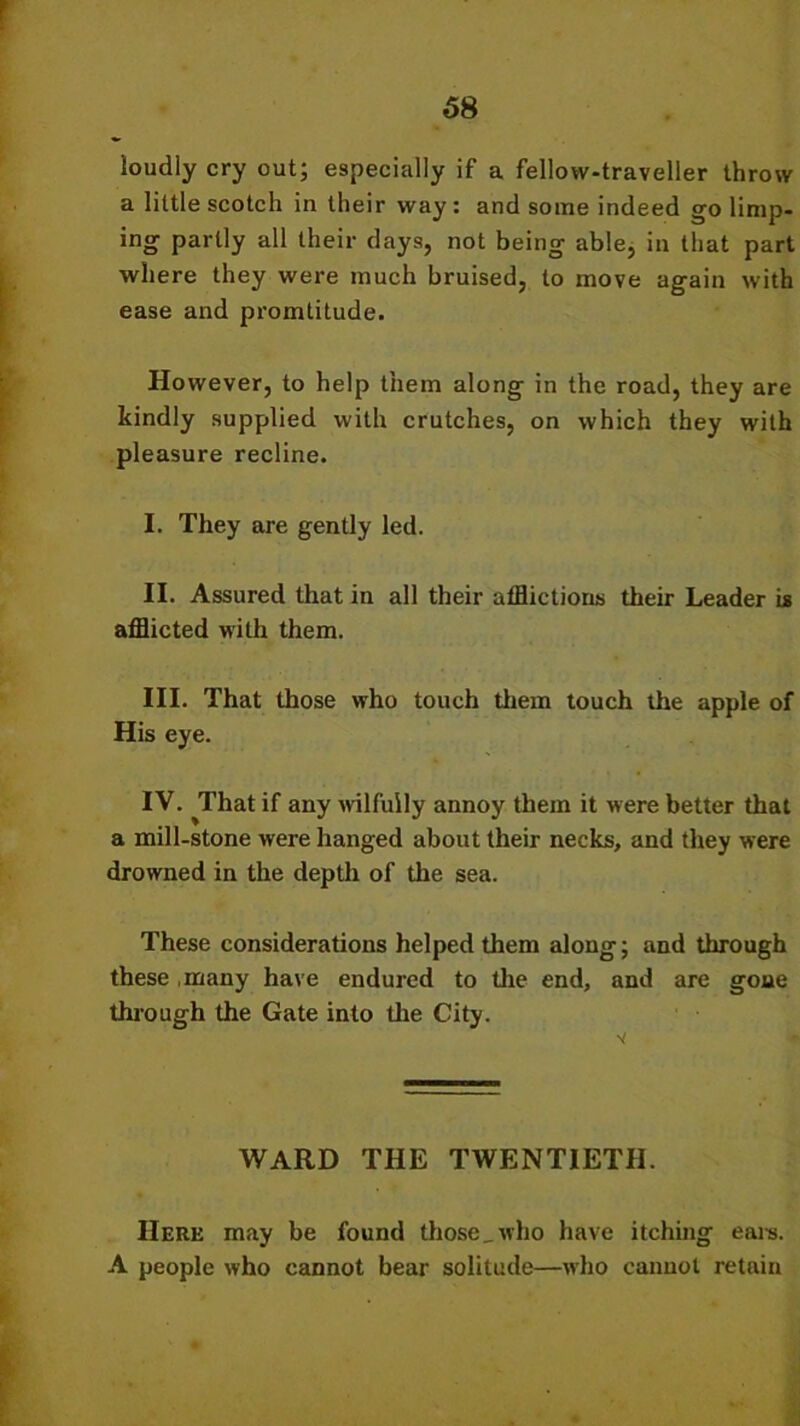 loudly cry out; especially if a fellow-traveller throw a little scotch in their way : and some indeed go limp- ing partly all their days, not being able, in that part where they were much bruised, to move again with ease and promtitude. However, to help them along in the road, they are kindly supplied with crutches, on which they with pleasure recline. I. They are gently led. II. Assured that in all their afflictions their Leader is afflicted with them. III. That those who touch them touch the apple of His eye. IV. That if any wilfully annoy them it were better that a mill-stone were hanged about their necks, and they were drowned in the depth of the sea. These considerations helped them along; and through these many have endured to the end, and are gone through the Gate into the City. WARD THE TWENTIETH. Here may be found those,who have itching earn. A people who cannot bear solitude—who cannot retain