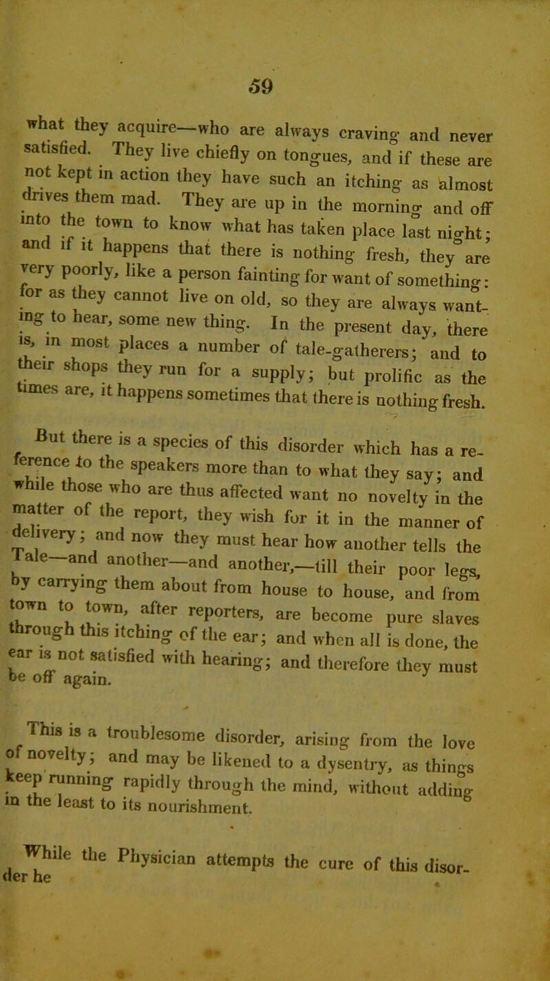 what they acquire—who are always craving- and never satisfied. They live chiefly on tongues, and if these are not kept m action they have such an itching as almost drives them mad. They are up in the morning and off into the town to know what has taken place last night; and if it happens that there is nothing fresh, they are very poorly, like a person fainting for want of something- for as they cannot live on old, so they are always want- ing to hear, some new thing. In the present day, there is, m most places a number of tale-gatherers; and to their shops they run for a supply; but prolific as the imes are, it happens sometimes that there is nothing fresh. - But there is a species of this disorder which has a re- erence to the speakers more than to what they say; and while those who are thus affected want no novelty in the matter of the report, they wish for it in the manner of delivery; and now they must hear how another tells the I ale-and another—and another,—till their poor legs by carrying them about from house to house, and from town to town, after reporters, are become pure slaves through this itching of the ear; and when all is done, the ear is not satisfied with hearing; and therefore they must be off again. This is a troublesome disorder, arising from the love o novelty , and may be likened to a dysentry, as things • e?u ™nnmS raPifily through the mind, without adding in the least to its nourishment. While the Physician attempts the cure of this disor- O