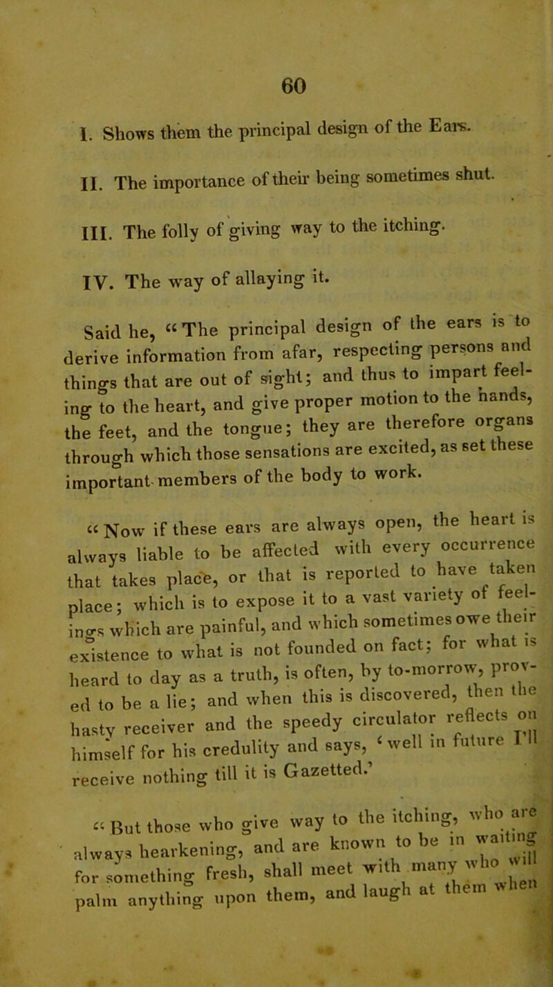 1. Shows them the principal design of the Ears. II. The importance of their being sometimes shut. III. The folly of giving way to the itching. IV. The way of allaying it. Said he, “ The principal design of the ears is to derive information from afar, respecting persons and things that are out of sight; and thus to impart feel- ing to the heart, and give proper motion to the nands, the feet, and the tongue; they are therefore organs through which those sensations are excited, as set these important members of the body to work. “ Now if these ears are always open, the heart is always liable to be affected with every occurrence that takes place, or that is reported to have taken Place; which is to expose it to a vast variety ot feel- ings which are painful, and which somet.mes owe their existence to what is not founded on fact; for what is heard to day as a truth, is often, by to-morrow, prov- ed to be a lie; and when this is discovered, then the hasty receiver and the speedy circulator reflects on himself for his credulity and says,^ ‘ well in future I receive nothing till it is Gazetted. ^ But those who give way to the itching, who are always hearkening, and are known to be in wa,.i for something fresh, shall meet with many vdm palm anything upon them, and laugh at them when £