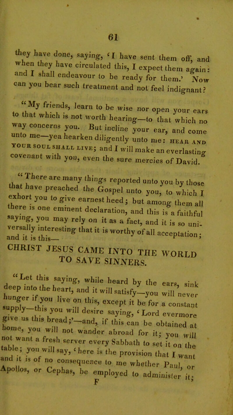 they have done, saying, ‘ [ Lave sent them off, and when they have circulated this, I expect them again: and T shall endeavour to be ready for them.’ Now can you bear such treatment and not feel indignant? to fuiePdS’ lear '° be i,e nor “PS y°ur ears that which ,s not worth heari„g_l„ that which no way concerns you. But incline your ear, and come unto me-yea hearken diligently unto me: hear „„ XOUE SOUL shall li.e; and I will make an everlastiuo covenant with yon, even the sure mercies of David.° “ There are many things reported unto you by those ha. have preached the Gospel uuto youfto /h!ch I exhort you to give earnest heed j but among them all here is one eminent declaration, and this is a faithful saying, you may rely on it as a fact, and it is so uni. and it f, ',hi W°rthy °f a aCCePlali<- i CHRIST JESUS CAME INTO THE WORI D TO SAVE SINNERS. “Let this saying, while heard by the ears sink deep into the heart, and it will satisfy-you will never unger if you live on this, except it be for a constant supp y this you will desire saying, ‘ Lord evermore give us this bread;’ and, if this cln be obtained at home, you will not wander abroad for it; you will not want a f h server eyery Sabbath fo s;t ft on an 1 t •y0,VV1 Say’ 11 here 58 the Provision that I want nd it ,s of no consequence to me whether Paul or polios, or Cephas, be employed to administer’ it; F